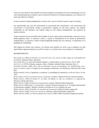 Todo esto evoca desde lo más profundo de nuestras entrañas la necesidad de una nueva antropología y de una
nueva epistemología que la sustente y que nos permita la huida de los métodos-programas y nos sumerja en el
sujeto que elabora los métodos.
Se hace necesaria la hipercomplejidad de un sujeto crítico, que en el fondo es quien corrige los métodos.
Una epistemología que vaya del conocimiento al conocimiento del conocimiento y del conocimiento del
conocimiento al conocimiento. Porque el pensamiento complejo no sólo busca explicar, sino también
comprender; no sólo distinguir, sino también religar, no sólo analizar ordenadamente, sino organizar de
manera sistémica.
Tomar conciencia de esta necesidad vital de fundar un nuevo espacio para el pensamiento, una nueva casa en
donde quepamos todos, es comenzar a sentir y a gustar la emancipación de las formas de pensamiento
simplificadoras, es comenzar a asumir la hipercomplejidad humana que nos constituye, es adentrarnos en el
paradigma de complejidad.
Sólo después de realizar estos intentos y de afrontar estos desafíos los invitó a que se planteen con toda
rigurosidad la siguiente pregunta ¿Es posible noológica y sociológicamente un paradigma de complejidad?
10. BIBLIOGRAFÍA
BALANDIER, G, (1994), El desorden. La teoría del caos y las ciencias sociales elogio de la fecundidad del
movimiento, Editorial Gedisa, Barcelona.
GALLARDO, HELIO, La crisis del socialismo histórico y América latina, en Revista Pasos, No 39, 1992.
GIL CALVO, E. (1995), El destino. progreso, Albur y Albedrío, Editorial Paidós, Barcelona, Pág. 12.
GUTIERREZ, GERMÁN, 2001. Notas sobre las llamadas crisis de los paradigmas, En: Globalización, caos y
sujeto en América Latina. El impacto de las estrategias neoliberales y las alternativas, Ediciones DEI, Costa
Rica.
HINKELAMMERT, FRANZ, Capitalismo y socialismo: La posibilidad de alternativas, en Revista Pasos, No 40,
1993
KUHN, TOMAS, (1977), La estructura de las revoluciones científicas, Madrid, Fondo de Cultura Económico.
MORIN EDGAR, (1992), El método IV: las ideas. Su hábitat, su vida, sus costumbres, su organización,
Ediciones Cátedra, Barcelona.
MORIN EDGAR, (1996), Introducción al pensamiento complejo, Editorial Gedisa, Barcelona,
MORIN EDGAR, (2000), Qué es el pensamiento complejo, Ponencia inaugural en el “I Congreso Internacional
de Pensamiento complejo”, Bogotá, Colombia, noviembre de 10. Las negrillas son mías.
MORIN, EDGAR, (1981), El método y la naturaleza de la naturaleza, Editorial Cátedra, página 436.
MORIN, EDGAR, (1984), Ciencia con conciencia, Anthropos, editorial del hombre, página 305.
MORIN, EDGAR, (1990), La relación antropo-bio-cosmica, CNRS, PARIS. Documento bajado por Internet,
 