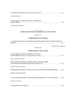 LA COMPLEJIDAD EN LAS CIENCIAS SOCIALES…………..…………………..………153
Luis Enrique Ruiz
SOCIOLOGÍA Y COMPLEJIDAD EN LA OBRA DE
EDGAR MORIN…………..…………………..…………………..…………………..……….158
JAVIER ANDRÉS JIMÉNEZ
TERCERA PARTE
ARTICULACIÓN DE LOS SABERES Y SU APLICACIÓN
CAPÍTULO I
COMPLEJIDAD Y SOCIEDAD
LAS COMUNIDADES DE APRENDIZAJE COMO ÁMBITOS DE CONSTRUCCIÓN DE
MUNDO…………..…………………..……………………………..…………………..….…165
Ernesto Lleras Manrique
CAPÍTULO II
COMPLEJIDAD Y EDUCACIÓN
LA FRANQUICIA COMO ESTRATEGIA PARA EL
MEJORAMIENTO DE LA CALIDAD EDUCATIVA..……………… ..………………..…..183
Marco Antonio Velilla M.
EDUCACIÓN SUPERIOR Y COMPLEJIDAD: APUNTES SOBRE
EL PRINCIPIO DE FLEXIBILIZACIÓN CURRICULAR..……………… ..………….….…201
SANDRA LILIANA LONDOÑO
PENSAMIENTO COMPLEJO PARA UNA EDUCACIÓN INTERDISCIPLINARIA..… ....209
Eduardo Domínguez Gómez
UN ENCUENTRO ENTRE EL PENSAMIENTO MORINIANO Y LA PEDAGOGÍA…..…221
Dora Inés Arroyave
AUTORES DE LOS TEXTOS..… ..… ..… ..… ..… ..… ..… ..… ..… ..… ..… ..… ..… ……248
 