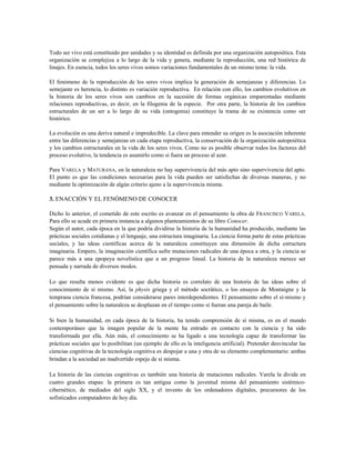Todo ser vivo está constituido por unidades y su identidad es definida por una organización autopoiética. Esta
organización se complejiza a lo largo de la vida y genera, mediante la reproducción, una red histórica de
linajes. En esencia, todos los seres vivos somos variaciones fundamentales de un mismo tema: la vida.
El fenómeno de la reproducción de los seres vivos implica la generación de semejanzas y diferencias. Lo
semejante es herencia, lo distinto es variación reproductiva. En relación con ello, los cambios evolutivos en
la historia de los seres vivos son cambios en la sucesión de formas orgánicas emparentadas mediante
relaciones reproductivas, es decir, en la filogenia de la especie. Por otra parte, la historia de los cambios
estructurales de un ser a lo largo de su vida (ontogenia) constituye la trama de su existencia como ser
histórico.
La evolución es una deriva natural e impredecible. La clave para entender su origen es la asociación inherente
entre las diferencias y semejanzas en cada etapa reproductiva, la conservación de la organización autopoiética
y los cambios estructurales en la vida de los seres vivos. Como no es posible observar todos los factores del
proceso evolutivo, la tendencia es asumirlo como si fuera un proceso al azar.
Para VARELA y MATURANA, en la naturaleza no hay supervivencia del más apto sino supervivencia del apto.
El punto es que las condiciones necesarias para la vida pueden ser satisfechas de diversas maneras, y no
mediante la optimización de algún criterio ajeno a la supervivencia misma.
3. ENACCIÓN Y EL FENÓMENO DE CONOCER
Dicho lo anterior, el cometido de este escrito es avanzar en el pensamiento la obra de FRANCISCO VARELA.
Para ello se acude en primera instancia a algunos planteamientos de su libro Conocer.
Según el autor, cada época en la que podría dividirse la historia de la humanidad ha producido, mediante las
prácticas sociales cotidianas y el lenguaje, una estructura imaginaria. La ciencia forma parte de estas prácticas
sociales, y las ideas científicas acerca de la naturaleza constituyen una dimensión de dicha estructura
imaginaria. Empero, la imaginación científica sufre mutaciones radicales de una época a otra, y la ciencia se
parece más a una epopeya novelística que a un progreso lineal. La historia de la naturaleza merece ser
pensada y narrada de diversos modos.
Lo que resulta menos evidente es que dicha historia es correlato de una historia de las ideas sobre el
conocimiento de sí mismo. Así, la physis griega y el método socrático, o los ensayos de Montaigne y la
temprana ciencia francesa, podrían considerarse pares interdependientes. El pensamiento sobre el sí-mismo y
el pensamiento sobre la naturaleza se desplazan en el tiempo como si fueran una pareja de baile.
Si bien la humanidad, en cada época de la historia, ha tenido comprensión de sí misma, es en el mundo
contemporáneo que la imagen popular de la mente ha entrado en contacto con la ciencia y ha sido
transformada por ella. Aún más, el conocimiento se ha ligado a una tecnología capaz de transformar las
prácticas sociales que lo posibilitan (un ejemplo de ello es la inteligencia artificial). Pretender desvincular las
ciencias cognitivas de la tecnología cognitiva es despojar a una y otra de su elemento complementario: ambas
brindan a la sociedad un inadvertido espejo de sí misma.
La historia de las ciencias cognitivas es también una historia de mutaciones radicales. Varela la divide en
cuatro grandes etapas: la primera es tan antigua como la juventud misma del pensamiento sistémico-
cibernético, de mediados del siglo XX, y el invento de los ordenadores digitales, precursores de los
sofisticados computadores de hoy día.
 