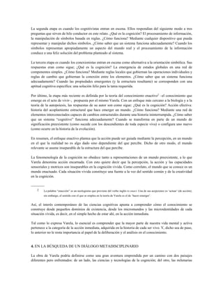 La segunda etapa es cuando los cognitivistas entran en escena. Ellos respondían del siguiente modo a tres
preguntas que sirven de hilo conductor en este relato. ¿Qué es la cognición? El procesamiento de información,
la manipulación de símbolos basada en reglas. ¿Cómo funciona? Mediante cualquier dispositivo que pueda
representar y manipular dichos símbolos. ¿Cómo saber que un sistema funciona adecuadamente? Cuando los
símbolos representan apropiadamente un aspecto del mundo real y el procesamiento de la información
conduce a una feliz solución del problema planteado al sistema.
La tercera etapa es cuando los conexionistas entran en escena como alternativa a la orientación simbólica. Sus
respuestas eran como sigue; ¿Qué es la cognición? La emergencia de estados globales en una red de
componentes simples. ¿Cómo funciona? Mediante reglas locales que gobiernan las operaciones individuales y
reglas de cambio que gobiernan la conexión entre los elementos. ¿Cómo saber que un sistema funciona
adecuadamente? Cuando las propiedades emergentes (y la estructura resultante) se corresponden con una
aptitud cognitiva específica: una solución feliz para la tarea requerida.
Por último, la etapa más reciente es definida por la teoría del conocimiento enactivo2
–el conocimiento que
emerge en el acto de vivir–, propuesta por el mismo Varela. Con un enfoque más cercano a la biología y a la
teoría de la autopoiesis, las respuestas de su autor son como sigue: ¿Qué es la cognición? Acción efectiva:
historia del acoplamiento estructural que hace emerger un mundo. ¿Cómo funciona? Mediante una red de
elementos interconectados capaces de cambios estructurales durante una historia ininterrumpida. ¿Cómo saber
que un sistema “cognitivo” funciona adecuadamente? Cuando se transforma en parte de un mundo de
significación preexistente (como sucede con los descendientes de toda especie viva) o configura uno nuevo
(como ocurre en la historia de la evolución).
En resumen, el enfoque enactivo plantea que la acción puede ser guiada mediante la percepción, en un mundo
en el que la realidad no es algo dado sino dependiente del que percibe. Dicho de otro modo, el mundo
relevante se asume inseparable de la estructura del que percibe.
La fenomenología de la cognición no obedece tanto a representaciones de un mundo preexistente, a lo que
Varela denomina acción encarnada. Con esto quiere decir que la percepción, la acción y las capacidades
sensoriales y motrices son inseparables en la cognición vivida. Como correlato, el mundo que se conoce es un
mundo enactuado. Cada situación vivida constituye una fuente a la vez del sentido común y de la creatividad
en la cognición.
-----------
2 La palabra “enacción” es un neologismo que proviene del verbo inglés to enact. Una de sus acepciones es ‘actuar’ (de acción);
sin embargo, el sentido con el que se emplea en la teoría de Varela es el de ‘hacer emerger’.
Así, el interés contemporáneo de las ciencias cognitivas apunta a comprender cómo el conocimiento se
construye desde pequeños dominios de existencia, desde los micromundos y las microidentidades de cada
situación vivida, es decir, en el simple hecho de estar ahí, en la acción inmediata.
Tal como lo expresa Varela, lo esencial es comprender que la mayor parte de nuestra vida mental y activa
pertenece a la categoría de la acción inmediata, adquirida en la historia de cada ser vivo. Y, dicho sea de paso,
lo anterior no le resta importancia al papel de la deliberación y el análisis en el conocimiento.
4. EN LA BÚSQUEDA DE UN DIÁLOGO METADISCIPLINARIO
La obra de Varela podría definirse como una gran aventura emprendida por un camino con dos paisajes
diferentes pero enfrentados: de un lado, las ciencias y tecnologías de la cognición; del otro, las milenarias
 
