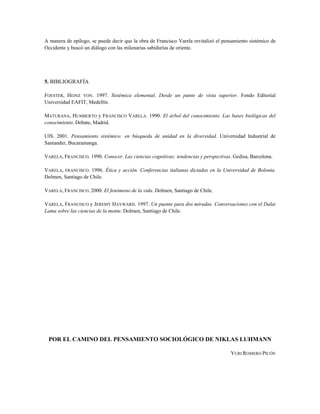 A manera de epílogo, se puede decir que la obra de Francisco Varela revitalizó el pensamiento sistémico de
Occidente y buscó un diálogo con las milenarias sabidurías de oriente.
5. BIBLIOGRAFÍA
FOESTER, HEINZ VON. 1997. Sistémica elemental. Desde un punto de vista superior. Fondo Editorial
Universidad EAFIT, Medellín.
MATURANA, HUMBERTO y FRANCISCO VARELA. 1990. El árbol del conocimiento. Las bases biológicas del
conocimiento. Debate, Madrid.
UIS. 2001. Pensamiento sistémico: en búsqueda de unidad en la diversidad. Universidad Industrial de
Santander, Bucaramanga.
VARELA, FRANCISCO. 1990. Conocer. Las ciencias cognitivas: tendencias y perspectivas. Gedisa, Barcelona.
VARELA, FRANCISCO. 1996. Ética y acción. Conferencias italianas dictadas en la Universidad de Bolonia.
Dolmen, Santiago de Chile.
VARELA, FRANCISCO. 2000. El fenómeno de la vida. Dolmen, Santiago de Chile.
VARELA, FRANCISCO y JEREMY HAYWARD. 1997. Un puente para dos miradas. Conversaciones con el Dalai
Lama sobre las ciencias de la mente. Dolmen, Santiago de Chile.
POR EL CAMINO DEL PENSAMIENTO SOCIOLÓGICO DE NIKLAS LUHMANN
YURI ROMERO PICÓN
 