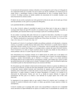 La incorporación del pensamiento sistémico-cibernético en la investigación social se basa en la búsqueda de
una comprensión holista de la sociedad. Uno de los autores que más ha contribuido a la construcción de un
cuerpo teórico y metodológico basado en dichos planteamientos ha sido el sociólogo alemán NIKLAS
LUHMANN. Su trabajo constituye un método cualitativo de conocimiento de la sociedad, vinculado a una
teoría funcional de los sistemas sociales.
El objetivo de este escrito es presentar una visión general de la obra de este autor, de tal suerte que el lector
motivado profundice en ella a partir de su producción bibliográfica.
1. EL QUEHACER DE LA SOCIOLOGÍA
En su obra, LUHMANN subraya la necesidad de asumir de una forma nueva la tarea que se impuso la
sociología desde finales del siglo XIX: describir a la sociedad en la que vivimos y explicar en lo posible sus
peculiaridades, pero haciendo énfasis en que la sociología es parte de la sociedad que describe.
En este sentido, la sociología debe poder observarse en su papel de observadora y describirse en su papel
descriptivo. Es más: debe poder observar su propio punto ciego: “observar que no puede ver lo que no puede
ver”. Metáfora introducida en el pensamiento científico por el físico Heinz von Foerster: “Si no veo que estoy
ciego, estoy ciego, pero si veo que estoy ciego, veo”.
De acuerdo con LUHMANN, la sociología ha eludido este problema acudiendo, en la descripción, a instancias
externas a la sociedad: es posible observar desde afuera (EMILE DURKHEIM) o es posible observar desde el
sujeto (MAX WEBER e incluso TALCOTT PARSON). Y a discusiones como la sostenida entre el aseguramiento
de la práctica de la ciencia (Karl Popper) y la estrategia teórica y práctica del sujeto (THEODOR ADORNO,
JÜRGEN HABERMAS), las cuales no logran conciliarse porque las partes han eludido de forma diferente el
mismo problema: cada una ve el punto ciego de la otra, pero no el propio.
Este estancamiento de la sociología contrasta con el rápido proceso de cambio que se está dando en la
investigación interdisciplinar. El autor considera que, en un mundo como el nuestro, con sistemas biológicos,
psíquicos y sociales interconectados, que se observan a sí mismos y entre sí, no existen posiciones
privilegiadas desde las que se pueda observar correctamente el mundo, como tampoco hay a priori un sujeto
que pueda distanciarse por un simple acto de voluntad. Trasladada al ámbito social, tal afirmación implica que
la sociedad no puede ser observada desde fuera por una conciencia individual.
Por ello propone que sólo mediante la observación de observaciones (observar es generar una diferencia con
la ayuda de una distinción, sin dejar por fuera algo distinguible, incluye todo lo que es observable e, incluso,
al observador mismo), también conocida como observación de segundo orden (en la que se supera la
inmediatez entre el observador y lo observado externo a él, para observar al observador mismo y al proceso de
observación.), se puede construir el mundo de manera íntersubjetiva. El mundo es un correlato de la
observación de observaciones. Incluso, por esta vía se aborda de manera diferente el enigma del
entendimiento del Otro, pues no se observa a otro individuo de la propia especie sino al Otro como
observador.
La importancia de esta propuesta radica en que cambia la forma de la relación entre la sociología y la
sociedad. Se cancela la distinción entre el sujeto y el objeto, que permitía al sujeto enjuiciar al objeto sin
autoimplicarse.
LUHMANN considera que la sociología debe asumir como tema-problema la reducción de la complejidad
social, derivada de la imprevisibilidad de los sujetos en el ámbito social: la incertidumbre de coincidir en la
 