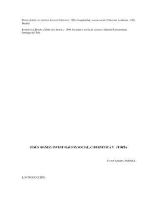 PEREZ-AGOTE, ALFONSO e IGNACIO SÁNCHEZ. 1996. Complejidad y teoría social. Colección Academia – CIS,
Madrid.
RODRÍGUEZ, DARÍO y MARCELO ARNOLD. 1990. Sociedad y teoría de sistemas. Editorial Universitaria.
Santiago de Chile.
JESÚS IBÁÑEZ: INVESTIGACIÓN SOCIAL, CIBERNÉTICA Y UTOPÍA
JAVIER ANDRÉS JIMÉNEZ
1. INTRODUCCIÓN
 