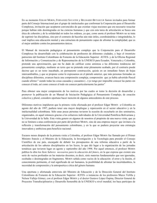 En su momento EDGAR MORIN, FERNANDO SAVATER y BELISARIO BETANCUR fueron invitados para formar
parte del Consejo Internacional por el grupo de intelectuales que conforman la Corporación para el Desarrollo
Complexus, invitación que aceptaron convencidos de que existían viejas nociones que era necesario resucitar
porque habían sido desintegradas en las ciencias humanas y que con esta tarea de articulación se busca una
ética de cohesión y de la solidaridad en todos los ordenes, ya que, como anota el profesor MORIN no se trata
de suprimir las disciplinas, sino por el contrario de hacerlas aún más útiles, coordinándolas e integrándolas, lo
cual implica una educación mental y una estructura de pensamiento capaz de afrontar la complejidad, que es
el mejor antídoto contra los pensamientos únicos.
El Manual de iniciación pedagógica al pensamiento complejo que la Corporación para el Desarrollo
Complexus ha desarrollado con la colaboración de profesores de diferentes ciudades, y bajo el irrestricto
patrocinio del Instituto Colombiano de Fomento de la Educación Superior –ICFES- y de la Oficina Regional
de Información y Comunicación y de Representación de la UNESCO para Ecuador, Venezuela y Colombia,
pretende una aproximación, que me he dado de calificar como amistosa a las diferentes tendencias del
pensamiento complejo, mediante un texto que no pretende estar plenamente acabado, por el contrario puede
decirse que es un texto inacabado, en permanente construcción, quizás en un inmediato futuro de hojas
intercambiables, y que se propone como lo expresamos en el párrafo anterior, que más personas formadas en
disciplinas diferentes, avancen hacia una comprensión compleja, comprensión que ya había advertido Pascal
cuando afirmo:” siendo todas las cosas causadas y causantes (...) yo tengo por imposible conocer las partes sin
conocer el todo, así como conocer el todo sin conocer particularmente las partes”
Para obtener una mejor comprensión de los motivos por las cuales se tomo la decisión de desarrollar y
promover la publicación de un Manual de Iniciación Pedagógica al Pensamiento Complejo, de creación
colectiva y plural, considero oportuno hacer mención de algunos antecedentes de este proceso.
Diferentes motivos impidieron que la primera visita efectuada por el profesor Edgar MORIN a Colombia en
agosto del año de 1997, pudiera tener una mayor despliegue y repercusión en el sector educativo y en la
intelectualidad colombiana. Sólo unas pocas personas tuvieron la ocasión de escucharlo en dos seminarios,
organizados, en aquel entonces gracias a los esfuerzos individuales de la Universidad Pontificia Bolivariana y
la Universidad de la Salle. Esta visita genero en algunos de nosotros el propósito de una nueva visita, que ya
no se limitara a unas conferencias por parte del profesor MORIN, sino de una empresa mayor: que invitara a la
reflexión y transformación del pensamiento colombiano, y en la que se pudiera proyectar una estrategia
innovadora y ambiciosa para beneficio nacional.
Escasos meses después de la primera visita a Colombia, el profesor Edgar MORIN fue llamado por el Primer
Ministro francés y el Ministro de la Educación, la Investigación y la Tecnología para presidir el Consejo
Científico de ese país, encargado de debatir los presupuestos de una reforma educativa a partir de la
articulación de los saberes disciplinarios en los liceos, lo que dió lugar a la organización de las jornadas
temáticas que tuvieron lugar en agosto y septiembre del año 1998. Por aquel entonces, el profesor MORIN
publica la obra los Siete Saberes necesarios para la educación del futuro, en la que expresa que existen una
serie de vacíos profundos en las materias docentes, es decir, siete materias fundamentales que son ignoradas,
ocultadas o desintegradas en fragmentos. MORIN señala como vacíos de la educación: el error y la ilusión, el
conocimiento pertinente, el real significado de ser humanos, la posibilidad de afrontar las incertidumbres, la
necesidad de comprensión y la antropoetica o ética del género humano.
Una oportuna y afortunada entrevista del Ministro de Educación y de la Dirección General del Instituto
Colombiano de Fomento de la Educación Superior –ICFES- a instancias de los profesores Marco Velilla y
Nelson Vallejo Gómez, con el profesor Edgar MORIN y el doctor Gustavo López Ospina, Director General de
Proyectos Transdisciplinarios y Desarrollo Sostenible de la UNESCO a nivel mundial, los hace partícipes de
 