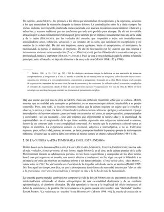 Mi espíritu –anota MORIN– dio primacía a los libros que alimentaban el escepticismo y la esperanza, así como
a los que anunciaban la redención después de tantos dolores. La contradicción entre fe y duda siempre fue
vivida, violenta, inextinguible, inalterada, nunca superada, con accesos mesiánicos anunciándome redención y
salvación, y accesos nadáticos que me confirman que todo está perdido para siempre. De ahí mi irresistible
atracción por la duda fundamental (Montaigne), pero también por el impulso fundamental más allá de la duda
y de la razón (ROUSSEAU); por las verdades del corazón, que responden a todas mis insatisfacciones
anunciándome amor, redención, salvación, y las verdades de la razón, que satisfacen mi escepticismo y mi
sentido de la relatividad. De ahí mis impulsos, nunca agotados, hacia el escepticismo, el misticismo, la
racionalidad, la poesía, el realismo, el utopismo. De ahí mi fascinación por los autores que más intensa e
íntimamente vivieron esta contradicción (PASCAL, DOSTOIEVSKI), por los filósofos de la contradicción que, en
profundidad, nunca la suprimen (HERÁCLITO, HEGEL). Paso de una a otra polaridad según la última influencia
principal, pero, al hacerlo, no dejo de alimentar a la una y a la otra (MORIN 1984: 153 y 1994).
-----------
3 MORIN. 1981, p. 59., 1983. pp. 392 - 393. La dialógica moriniana integra la dialéctica en una asociación de instancias
complementarias y antagonistas a la vez. El mundo se concibe de tal manera como un tetagrama orden-desorden-interacciones-
organización, términos a la vez complementarios, concurrentes y antagonistas. Avanzado en su obra, Morin integra en el concepto
de organización, tratándose de los seres vivos, la idea de autonomía y de ecosistema. La reflexión sobre La recursión, complejifica
el concepto de organización, dando al final un auto-(geno-feno-ego)-eco-re-organización. En toda la obra de Morin el bucle
tetralógico es una idea clave para entender sus propuestas de pensamiento complejo.
Hay que anotar que por toda la obra de MORIN cruza una reflexión recurrente sobre qué es cultura. MORIN
muestra que en realidad este concepto es polisémico, es un macroconcepto abierto, irreductible a su propio
contenido. Pero, ante todo, la lección moriniana indica que la cultura requiere un sujeto que la conciba y
observe, la reviva y revise. Es decir, el meollo de la cultura está en cultivarse –peligro y salvación en el juego
intersubjetivo del reconocimiento–; pues no basta con acumular mil datos, ni con procesarlos, computarizarlos
y archivarlos –así sea necesario–, sino que tenemos que experimentar la recursividad y la creatividad –la
espiritualidad– en el surgimiento de lo que tiene sentido, siguiendo una religación intencional o azarosa,
dentro de un contexto dado o una complejidad contextual. Así resulta que la experiencia cultural nunca es
lógica ni científica. La experiencia cultural es vivencial, subjetiva e intersubjetiva, o no es. Cultivarse
requiere, pues, reflexividad, pensar, en suma ; es decir, presupone también la paradoja propia de toda empresa
reflexiva: el sujeto que se cultiva debe convertirse al mismo tiempo en objeto cultural (MORIN 1984: 153).
2. DE LA GUERRA A «UNA TEMPORADA EN EL ESTALINISMO»
MORIN buscó en la literatura (ROLLAND, FRANCE, DU GARD, MALRAUX, TOLSTOI, DOSTOIEVSKI [éste ha sido
el más revelador, el más presente, el más íntimo, según MORIN]), en el cine, en la cultura popular de la calle
Ménilmontant durante su adolescencia parisina, en los focos izquierdistas y anarquistas de los años treinta;
buscó con qué organizar un mundo, una matriz afectiva e intelectual: en fin, algo con qué ir hilándole a su
existencia en crisis de proyecto un mañana abierto y sin futuro definido. «Tenía veinte años, –dice MORIN–,
veinte años en 1941. Me encontraba en el corazón de la tragedia, ahí donde vacila el destino»(MORIN 1995:
56). Fue aquél un tiempo, nos dice, en que la desesperanza tomó forma de necesidad interior por “dar su vida
a la gran causa, creer en la trascendencia y entregar su vida a la lucha de toda la humanidad».
La segunda guerra mundial cambiará por completo la vida de EDGAR MORIN; en ella encontrará su destino de
intelectual/actor enfrentado al drama antropológico de una racionalidad doctrinaria y de su corolario
epistemológico, el cientismo alienador. De ella aprenderá la fuerza y la fragilidad del oficio intelectual: el
deber de conciencia y de palabra. De la resistencia a la guerra nacerá otro nombre, una “identidad” inedita:
ÉDGAR MORIN. “La resistencia es –escribe HEINZ WEINMANN–.(MORIN 1994 : 46), la prueba de iniciación en
 