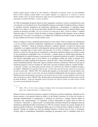 donde el sujeto, puesto al lado de la vida ordinaria y enfrentado a la muerte, renace con otra identidad.
EDGAR NAHUM (Nahum, profeta bíblico cuyo nombre significa «el compasivo») se convierte en EDGAR
MORIN, nombre (clave secreta) de Resistencia. Bajo ésta nueva identidad, fruto de sus propios trabajos y que
nada debe al «nombre del Padre”, vivirá y escribirá».
En 1940, la desbandada del ejército francés es total, inesperada y asombrosa. El país es invadido por los nazis
y los fascistas. La Constitución de la Tercera República francesa se derrumba. El gobierno dimite, se disuelve
la Asamblea Nacional, desaparecen las instituciones republicanas y democráticas, se transfieren plenos
poderes en las manos a un viejo de 84 años (héroe absoluto de la primera guerra), el mariscal Pétain, quien
concluye un armisticio con Hitler. “Es con el corazón en la mano que os digo: ¡Cesad el combate!”, ordenará
Pétain por radio el 17 de junio. Charles de Gaulle se refugia en Inglaterra al día siguiente y lanza su famoso
«Llamado del 18 de junio» a la resistencia y al combate por la liberación de Francia. El país se divide entre
los que colaboran con los nazis y los que resisten a éstos.
MORIN se refugia en Tolosa, ciudad del suroeste francés, en zona «libre». Entra en contacto con la Resistencia
y con las corrientes comunistas clandestinas. Impulsado por su dialógica esperanza/desesperanza,4
MORIN
empieza a “cultivarse” –forma de resistencia intelectual a cualquier opresión–, en busca de criterios para
comprender y, en seguida, neutralizar la desintegración antropo-socio-política que conlleva la guerra. Estudia
historia y sociología bajo el marco teórico del marxismo. En el furor, la barbarie y el maniqueismo de
entonces, y frente a la crisis de proyecto sociopolítico, el marxismo-comunismo aparece, por razones y azares
de una extraordinaria complejidad, como “la salvación”, y además aporta un modelo lógico-identitario de
inteligibilidad de la condición humana y cierto proyecto de “comprensión global de su destino”. Sin embargo,
esta doctrina representaba, para el joven MORIN, no el paradigma cerrado que reduce la Historia de la
humanidad a un simple resultado de las funciones: «lucha de clases / fuerzas de producción”, sino la utópica
ciencia multidimensional del “saber total” capaz de articular cientismo y humanismo. MORIN nos dice que, al
terminarse la guerra, la idea de totalidad, de “saber total”, que tanto lo hechizó, perdió su “carácter triunfal” :
“comprendí, –escribe–, que nadie podía pretender detener la verdad del todo (“poseer la verdad en un alma y
un cuerpo”: ,Rimbaud), pero guardé la idea de que, en todo saber parcial, hay que conservar la conciencia
de todo en tanto todo”. (MORIN 1994: 70). Cuarenta años después, en su obra mayor, El método, MORIN verá,
en esa conciencia de todo en tanto todo, uno de los principios fundamentales del pensamiento complejo: el
llamado principio hologramático, que reza: no sólo la parte está en el todo, sino que también el todo en tanto
todo está dentro de la parte (MORIN 1981). Resuena aquí un fascinante pensamiento de Pascal, que es uno de
los faros de MORIN: “tengo por imposible conocer las partes sin conocer el todo, así como conocer el todo
sin conocer particularmente las partes”.
-----------
4 MORIN, 1994. p. 54. Así se inicia y prosigue mi dialógica interior entre esperanza/desesperanción, duda/fe y, desde otro
ángulo, entre “verdades del corazón » y “verdades de la razón.
Durante la Guerra, la Resistencia francesa se organiza en diferentes corrientes clandestinas, federadas por dos
fuerzas mayores: la del general Charles de Gaulle y la del Partido Comunista. En el furor de la guerra se
desarrolla asombrosamente el maniqueísmo, se polarizan las posiciones y cualquier decisión implica la
alternativa vital “amigo/enemigo”. El comunismo soviético representaba en aquella época las ideas de
“revolución”, “liberación”, y “justicia social”. Los intelectuales comunistas franceses las integraban como una
transferencia sublimada del ideal revolucionario de 1789. En el terreno concreto de la guerra, después de las
gloriosas batallas de Moscú y de Estalingrado (Hitler ataca a la Unión Soviética violando el tratado de “no
agresión” firmado con Estalin, que tenía por finalidad repartirse a Polonia entre los dos), el comunismo
soviético logra la extraordinaria metamorfosis ideológica de presentarse como el estandarte moral de la
 