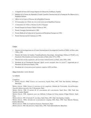• Colegiado de honor del Consejo Superior de Educación (Andalucía, España).
• Medalla de la Cámara de Diputados (Comité Científico Internacional de la Fundación Piu Manzu) de la
República Italiana.
• Officier de la Légion d’Honneur de la República Francesa.
• Ö Commandeur de l’Ordre des Arts et des Lettres de la República Francesa.
• Commandeur de l’Ordre d’Honneur du Roi d’Espagne
• Premio Europeo de Ensayo Charles Veillon en 1987.
• Premio Viareggio International en 1989.
• Premio Media de la Cultura de la Asociacion de Periodistas Europeos en 1992.
• Premio Internacional de Catalunya en 1994.
Cargos
• Director de Investigaciones en el Centro Nacional para la Investigación Científica (CNRS), en París, entre
1950 y 1989.
• Director del Centro de Estudios Transdisciplinarios (Sociología, Antropología, Política) (CTSAP) en la
Escuela de Altos Estudios en Ciencias Sociales en París, entre 1973 y 1989.
• Director de la revista Arguments y de la revista Communications, en París, entre 1956 y 1962.
• Presidente de la Consultación Nacional “Quels savoirs enseigner dans les lycées?”, organizada por el
Ministerio de Educacion francés, 1998.
• Presidente de la Association pour la pensée complexe (APC), en París.
Obras (traducidas a varios idiomas)
La méthode
Complexus
• MORIN, EDGAR. 1984a. Ciencia con consciencia, Fayard, Paris, 1982. Trad. Ana Sanchez, Anthropos,
Barcelona.
MORIN, EDGAR. 1984b. Science et conscience de la complexité, Librairie de l’Université, Aix-en-Provence.
Nouvelle édition à paraître chez L’Harmatann, Paris.
MORIN, EDGAR. 1988. El método III, El conocimiento del conocimiento, Seuil, Paris, 1986. Trad; Ana
Sanchez, Catedra, Madrid.
MORIN, EDGAR. 1990. Arguments pour une Méthode, Colloque de Cérisy (autour d’Edgar MORIN). Seuil,
Paris.
MORIN, EDGAR. 1992. El método IV, Las Ideas, Seuil, Paris, 1991. Trad. Ana Sanchez, Catedra.
MORIN, EDGAR. 1994a. Introduccion al pensamiento complejo, ESF, Paris, 1990. Trad. Marcelo Pakman,
Gedisa, Barcelona.
MORIN, EDGAR. 1994b. La Complexité humaine, Flammarion, Paris.
MORIN, EDGAR. 1995. Mis demonios, Stock, Paris, 1994. Trad. Editorial Kairos, Barcelona.
 