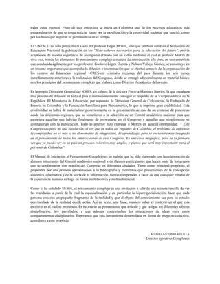 todos estos eventos. Fruto de esta entrevista se inicia en Colombia uno de los procesos educativos más
extraordinarios de que se tenga noticia, tanto por la movilización y la emotividad nacional que suscitó, como
por las bases que auguran su permanencia en el tiempo.
La UNESCO no sólo patrocinó la visita del profesor Edgar MORIN, sino que también autorizó al Ministerio de
Educación Nacional la publicación de los “Siete saberes necesarios para la educación del futuro”, previa
aceptación de nuestra sugerencia de acompañar el texto con un video mediante el cual el profesor MORIN de
viva voz, brinde los elementos de pensamiento complejo a manera de introducción a la obra, en una entrevista
que conducida ágilmente por los profesores Gustavo López Ospina y Nelson Vallejo Gómez, se constituye en
un insumo importante que acompaña la difusión e inseminación que se efectuó a través de la organización de
los centros de Educación regional –CRES-en veintiséis regiones del país durante los seis meses
inmediatamente anteriores a la realización del Congreso, donde se entregó adicionalmente un material básico
con los principios del pensamiento complejo que elabore como Director Académico del evento.
Es la propia Dirección General del ICFES, en cabeza de la doctora Patricia Martínez Barrios, la que encabeza
este proceso de difusión en todo el país e institucionalmente consigue el respaldo de la Vicepresidencia de la
República, El Ministerio de Educación, por supuesto, la Dirección General de Colciencias, la Embajada de
Francia en Colombia y la Fundación Santillana para Iberoamerica, lo que le imprime gran credibilidad. Esta
credibilidad se habrá de materializar posteriormente en la presentación de más de un centenar de ponencias
desde las diferentes regiones, que se sometieron a la selección de un Comité académico nacional para que
escogiera aquellas que habrían finalmente de presentarse en el Congreso y aquellas que simplemente se
distinguirían con la publicación. Todo lo anterior hizo expresar a MORIN en aquella oportunidad: “ Este
Congreso es para mi una revelación, el ver que en todas las regiones de Colombia, el problema de enfrentar
la complejidad no es más si no el momento de integración, de aprendizaje, pero se encuentra muy integrado
en el pensamiento de todos los interlocutores de este Congreso. Es una cosa magnífica, pero es la primera
vez que yo puedo ver en un país un proceso colectivo muy amplio, y pienso que será muy importante para el
porvenir de Colombia”
El Manual de Iniciación al Pensamiento Complejo es un trabajo que ha sido elaborado con la colaboración de
algunos integrantes del Comité académico nacional y de algunos participantes que hacen parte de los grupos
que se conformaron con ocasión del Congreso en diferentes ciudades. Tiene como principal propósito, el
propender por una primera aproximación a la bibliografía y elementos que provenientes de la concepción
sistémica, cibernética y de la teoría de la información, fueron recuperados a favor de que cualquier estudio de
la experiencia humana se haga en forma multifacética y multireferencial.
Como lo ha señalado MORIN, el pensamiento complejo es una invitación a salir de una manera sencilla de ver
las realidades a partir de la cual la especialización y en particular la hiperespecialización, hace que cada
persona conozca un pequeño fragmento de la realidad y que el objeto del conocimiento sea para su estudio
desvinculado de la realidad donde actúa. Así un texto, una frase, requiere saber el contexto en el que esta
escrito o en el cual se pronuncia. Es necesario un pensamiento que articule y que religue los diferentes saberes
disciplinarios, hoy parcelados, y que además contextualice las migraciones de ideas entre estos
compartimentos disciplinarios. Esperamos que esta herramienta desarrollada en forma de proyecto colectivo,
contribuya a este propósito
MARCO ANTONIO VELILLA
Director ejecutivo Complexus
 
