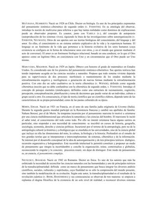 MATURANA, HUMBERTO. Nació en 1928 en Chile. Doctor en biología. Es uno de los principales exponentes
del pensamiento sistémico–cibernético de segundo orden (v. FOERSTER). En su ontología del observar,
introdujo la noción de multiverso para referirse a que hay tantas realidades como dominios de explicaciones
puede un observador proponer. Es coautor, junto con VARELA (v.), del concepto de autopoiesis
(autoproducción de los sistemas vivos), siguiendo la línea de las investigaciones sobre autoorganización (v.
FOERSTER, NEUMANN). Otros de sus aportes son sus teorías biológicas del conocimiento, del lenguaje y del
amor. En ellas, el conocimiento es un sistema unitario explicativo de la vida y la experiencia humana. El
lenguaje es un fenómeno de la vida que pertenece a la historia evolutiva de los seres humanos (cuya
existencia se configura en la forma de relacionarse unos con otros, y en el mundo que generan mediante el
acto de conversar). El amor es un fenómeno biológico relacional, basado en una conducta, en la que el Otro
aparece como un legítimo Otro, en coexistencia con Uno y en circunstancias que el Otro puede ser Uno
mismo.
MARUYAMA, MAGOROH. Nació en 1929 en Japón. Obtuvo con honores el grado de matemático en Estados
Unidos. Es considerado uno de los pioneros del pensamiento sistémico-cibernético. Sus aportes teóricos han
tenido importante acogida en las ciencias sociales y naturales. Propuso que todo sistema viviente depende
para su supervivencia de dos procesos: morfostasis o mantenimiento de los estados mediante la
retroalimentación negativa y morfogénesis o generación de nuevas formas mediante la retroalimentación
positiva. Con esto dio un salto cualitativo en la teoría cibernética (v. WIENER), definido como segunda
cibernética (noción que no debe confundirse con la cibernética de segundo orden, v. FOERSTER). Introdujo el
concepto de paisajes mentales (mindscapes), definidos como una estructura de razonamiento, cognición,
percepción, conceptualización, planificación y toma de decisiones que puede variar de un individuo, cultura o
grupo social a otro. En consecuencia, el tipo de teoría científica que un científico elabora, depende tanto de las
características de su propia personalidad, como de las pautas culturales de su época.
MORIN, EDGAR. Nació en 1921 en Francia, en el seno de una familia judía originaria de Livorno (Italia).
Durante la segunda guerra mundial participó en la Resistencia francesa y cambió sus apellidos de familia:
Nahum Beressi, por el de Morin. Su temprana incursión por el pensamiento marxista lo motivó a orientarse
por una ciencia multidimensional que articulara la naturaleza y las ciencias del hombre. El marxismo le incitó
al saber total, al conocimiento del todo como todo. Por ello no intentó orientarse hacia alguna carrera en
particular, sino responder a una necesidad de conocimiento: se inscribió en cursos de historia, geografía,
sociología, economía, derecho y ciencias políticas. Incursionó por el terreno de la antropología, pero no de la
antropología cultural (a-histórica y a-biológica) que se enseñaba en las universidades, sino de la ciencia global
que incluye en ella las dimensiones del mito, la cultura, la biología y la historia. Profundizó en el estudio de
tres grandes teorías que se ínterpenetran e íntercomplementan: de sistemas, cibernética y de la información.
Se interesó por el desarrollo conceptual de la idea de autoorganización y de tres principios teóricos: dialógico,
recursión organizativa y hologramático. Este recorrido intelectual le permitió constituir y proponer un modo
de pensamiento que integra la incertidumbre y concibe la organización; reúne, contextualiza y globaliza,
reconociendo lo singular y lo concreto; preconiza reunir, sin dejar de distinguir. Este modo de pensamiento
es, en esencia, el pensamiento complejo.
NICOLESCU, BASARAB. Nació en 1942 en Rumania. Doctor en física. Es uno de los autores que más ha
enfatizado la necesidad de reconciliar las ciencias naturales con las humanidades y uno de principales teóricos
de la transdisciplinariedad: definida como un marco de pensamiento que busca integrar los diversos análisis
científicos, sociales, culturales y espirituales, cuya finalidad no es sólo la comprensión del mundo presente,
sino también la modelización de su evolución. Según este autor, la transdisciplinariedad es el resultado de la
revolución cuántica (v. BOHR, HEISEMBERG) y sus consecuencias se observan de tres maneras: se empieza a
replantea el dogma filosófico de la existencia de un solo nivel de realidad; a reconocer diversos sistemas
 