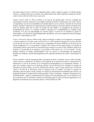 este modo, según el autor, un universo se engendra cuando se separa o aparta un espacio y los límites pueden
trazarse en cualquier lugar que nos plazca. Sus planteamientos han tenido importante acogida por autores
como LUHMANN, IBÁÑEZ y MATURANA, entre otros.
TARSKI, ALFRED. Nació en 1902 en Polonia, en el seno de una familia judía. Vivió las vicisitudes del
antisemitismo en Europa, razón por la cual cambió su apellido de familia: Teitelbaum por el de Tarski. Doctor
en matemáticas. Fue uno de los fundadores del método deductivo en las ciencias e iniciador de la teoría de
modelos. Introdujo el principio de la autorreferencia al intentar explicar la teoría de números en términos de la
teoría de números, labor que no pudo ser posible del todo debido a la formulación del principio de
incompletitud por GÖDEL (v.). Entonces, formuló el principio de la indefinibilidad: en cualquier teoría
consistente, en la que son representables las nociones lógicas, la noción de ser-verdadera no puede ser
representable; así la noción de satisfactibilidad debe especificarse como una composición fuera del lenguaje
de la teoría. TARSKI falleció en 1983.
VARELA, FRANCISCO. Nació en 1946 en Chile. Doctor en biología, se dedicó a la investigación en neurología
y ciencias cognitivas. Es coautor, junto con MATURANA (v.), del concepto de autopoiesis, el cual se relaciona
con la idea que los seres vivos son sistemas que se autoproducen de modo indefinido, de tal suerte que un
sistema autopoiético es a la vez productor y producto de sí mismo. Por otra parte, propuso el concepto de
conocimiento enactivo para referirse al conocimiento que emerge en la acción vivida, inmediata; fuente de la
intuición y la creatividad en la cognición; y que permite a todo sistema vivo “ser-en-el-mundo”. Su obra
también constituye un diálogo metadisciplinario entre las ciencias, la fenomenología del pensamiento
filosófico de occidente y las filosofías pragmáticas de las milenarias tradiciones de oriente. Varela falleció en
el 2001.
WIENER, NORBERT. Hijo de inmigrantes judíos, procedentes de Rusia y Alemania. nació en 1894 en Estados
Unidos. Doctor en matemáticas. Se dedicó a la investigación de los procesos de control y transmisión de la
información. Es uno de los pioneros de la investigación interdisciplinaria en el pensamiento sistémico. A
partir de un trabajo conjunto con el fisiólogo mejicano ARTURO ROSENBLUETH, introdujo el concepto de
cibernética (de primer orden), el cual fue acuñado para referirse a todo el campo cubierto por la teoría del
control y la teoría de la información, tanto en máquinas como en animales. Al asumir el concepto de
cibernética opera de manera circular, propuso el concepto de retroalimentación (feedback) para referirse a la
propiedad de ajustar la conducta futura a hechos pasados. Es decir, la máquina – mediante el mecanismo de la
retroalimentación – regula su comportamiento de acuerdo con su funcionamiento real y no en relación con lo
que se espera de ella. La cibernética constituye una teleología según la cual las formas de organización y sus
propósitos son definidos por sus relaciones mutuas. WIENER falleció en 1964.
 