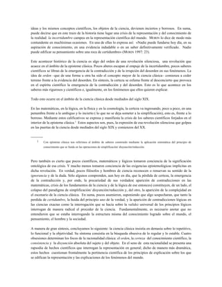 ideas y los mismos conceptos científicos, los objetos de la ciencia, devienen inciertos y borrosos. En suma,
puede decirse que en este trazo de la historia tiene lugar una crisis de la representación y del conocimiento de
la realidad: la incertidumbre campea en la representación científica del mundo. MORIN lo dice de modo más
contundente en muchísimas ocasiones. En una de ellas lo expresa así: «Nadie puede fundarse hoy día, en su
aspiración de conocimiento, en una evidencia indudable o en un saber definitivamente verificado. Nadie
puede edificar su pensamiento sobre una roca de certidumbre» (MORIN 1997: 23).
Este acontecer histórico de la ciencia es algo del orden de una revolución silenciosa, una revolución que
acaece en el ámbito de la episteme clásica. Pocos aberes escapan al empuje de la incertidumbre, pocos saberes
científicos se libran de la emergencia de la contradicción y de la irrupción del desorden en sus fenómenos. La
idea de orden –que de una forma u otra ha sido el concepto mayor de la ciencia clásica– comienza a ceder
terreno frente a la evidencia del desorden. En síntesis, la certeza se esfuma frente al desconcierto que provoca
en el espíritu científico la emergencia de la contradicción y del desorden. Esto es lo que acontece en los
saberes más rigurosos y científicos e, igualmente, en los fenómenos que ellos quieren explicar.
Todo esto ocurre en el ámbito de la ciencia clásica desde mediados del siglo XlX.
En las matemáticas, en la lógica, en la física y en la cosmología, la certeza va ingresando, poco a poco, en una
penumbra frente a lo ambiguo y lo incierto ( lo que no se deja someter a la simplificación), esto es, frente a lo
borroso. Mediante estos calificativos se expresa y manifiesta la crisis de los saberes científicos forjados en el
interior de la episteme clásica.1
Estos aspectos son, pues, la expresión de esa revolución silenciosa que golpea
en las puertas de la ciencia desde mediados del siglo XIX y comienzos del XX.
----------
1 Con epísteme clásica nos referimos al ámbito de saberes construido mediante la aplicación sistemática del principio de
conocimiento que se funda en las operaciones de simplificación/ disyunción/reducción.
Pero también es cierto que pocos científicos, matemáticos y lógicos tomaron conciencia de la significación
ontológica de esa crisis. Y mucho menos tomaron conciencia de las exigencias epistemológicas implícitas en
dicha revolución. En verdad, pocos filósofos y hombres de ciencia reconocen o renuevan su sentido de la
ignorancia y de la duda. Sólo algunos comprenden, aun hoy en día, que la pérdida de certeza, la emergencia
de la contradicción y, por ende, la precariedad de sus verdades( aparición de contradicciones en las
matemáticas, crisis de los fundamentos de la ciencia y de la lógica de ese entonces) constituyen, de un lado, el
colapso del paradigma de simplificación/ disyunción/reducción y, del otro, la aparición de la complejidad en
el escenario de la ciencia clásica. En suma, pocos asumieron, suponiendo que algo sospecharan, que tanto la
perdida de certidumbre, la huida del principio uno de la verdad, y la aparición de contradicciones lógicas en
las ciencias exactas como la interrogación que se hacía sobre la validez universal de los principios lógicos
interrogan de manera radical el proceder de la ciencia. Fundamentalmente, es necesario anotar que no
entendieron que se estaba interrogando la estructura misma del conocimiento logrado sobre el mundo, el
pensamiento, el hombre y la sociedad.
A manera de gran síntesis, concluyamos lo siguiente: la ciencia clásica insistía en demasía sobre lo repetitivo,
lo funcional y la objetividad. Su síntoma consistía en la búsqueda obsesiva de lo regular y lo estable. Cuatro
obsesiones determinan los focos de la racionalidad clásica: el orden, la certeza del conocimiento científico, la
consistencia y la disyunción absoluta del sujeto y del objeto. En el seno de esta racionalidad se presenta una
rapsodia de hechos científicos que interrogan la representación en general; dicho de manera más dramática,
estos hechos cuestionan frontalmente la pertinencia científica de los principios de explicación sobre los que
se edifican la representación y las explicaciones de los fenómenos del mundo.
 