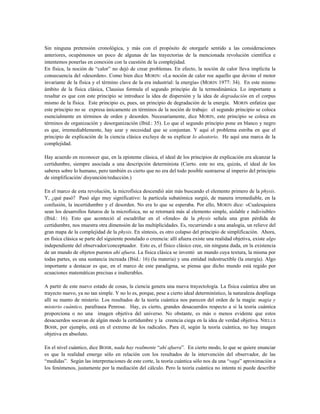 Sin ninguna pretensión cronológica, y más con el propósito de otorgarle sentido a las consideraciones
anteriores, ocupémonos un poco de algunas de las trayectorias de la mencionada revolución científica e
intentemos ponerlas en conexión con la cuestión de la complejidad.
En física, la noción de “calor” no dejó de crear problemas. En efecto, la noción de calor lleva implícita la
consecuencia del «desorden». Como bien dice MORIN: «La noción de calor roe aquello que devino el motor
invariante de la física y el término clave de la era industrial: la energía» (MORIN 1977: 34). En este mismo
ámbito de la física clásica, Clausius formula el segundo principio de la termodinámica. Lo importante a
resaltar es que con este principio se introduce la idea de dispersión y la idea de degradación en el corpus
mismo de la física. Este principio es, pues, un principio de degradación de la energía. MORIN enfatiza que
este principio no se expresa únicamente en términos de la noción de trabajo: el segundo principio se coloca
esencialmente en términos de orden y desorden. Necesariamente, dice MORIN, este principio se coloca en
términos de organización y desorganización (Ibíd.: 35). Lo que el segundo principio pone en blanco y negro
es que, irremediablemente, hay azar y necesidad que se conjuntan. Y aquí el problema estriba en que el
principio de explicación de la ciencia clásica excluye de su explicar lo aleatorio. He aquí una marca de la
complejidad.
Hay acuerdo en reconocer que, en la episteme clásica, el ideal de los principios de explicación era alcanzar la
certidumbre, siempre asociada a una descripción determinista (Cierto. este no era, quizás, el ideal de los
saberes sobre lo humano, pero también es cierto que no era del todo posible sustraerse al imperio del principio
de simplificación/ disyunción/reducción.)
En el marco de esta revolución, la microfísica descendió aún más buscando el elemento primero de la physis.
Y, ¿qué pasó? Pasó algo muy significativo: la partícula subatómica surgió, de manera irremediable, en la
confusión, la incertidumbre y el desorden. No era lo que se esperaba. Por ello, MORIN dice: «Cualesquiera
sean los desarrollos futuros de la microfísica, no se retornará más al elemento simple, aislable e indivisible»
(Ibíd.: 16). Esto que aconteció al escudriñar en el «fondo» de la physis señala una gran pérdida de
certidumbre, nos muestra otra dimensión de las multiplicidades. Es, recurriendo a una analogía, un relieve del
gran mapa de la complejidad de la physis. En síntesis, es otro colapso del principio de simplificación. Ahora,
en física clásica se parte del siguiente postulado o creencia: allí afuera existe una realidad objetiva, existe algo
independiente del observador/conceptuador. Esto es, el físico clásico cree, sin ninguna duda, en la existencia
de un mundo de objetos puestos ahí afuera. La física clásica se inventó un mundo cuya textura, la misma por
todas partes, es una sustancia increada (Ibíd.: 16) (la materia) y una entidad indestructible (la energía). Algo
importante a destacar es que, en el marco de este paradigma, se piensa que dicho mundo está regido por
ecuaciones matemáticas precisas e inalterables.
A partir de este nuevo estado de cosas, la ciencia genera una nueva trayectología. La física cuántica abre un
trayecto nuevo, ya no tan simple. Y no lo es, porque, pese a cierto ideal determinístico, la naturaleza despliega
allí su manto de misterio. Los resultados de la teoría cuántica nos parecen del orden de la magia: magia y
misterio cuántico, parafrasea Penrose. Hay, es cierto, grandes desacuerdos respecto a si la teoría cuántica
proporciona o no una imagen objetiva del universo. No obstante, es más o menos evidente que estos
desacuerdos socavan de algún modo la certidumbre y la creencia ciega en la idea de verdad objetiva. NIELLS
BOHR, por ejemplo, está en el extremo de los radicales. Para él, según la teoría cuántica, no hay imagen
objetiva en absoluto.
En el nivel cuántico, dice BOHR, nada hay realmente “ahí afuera”. En cierto modo, lo que se quiere enunciar
es que la realidad emerge sólo en relación con los resultados de la intervención del observador, de las
“medidas”. Según las interpretaciones de este corte, la teoría cuántica sólo nos da una “vaga” aproximación a
los fenómenos, justamente por la mediación del cálculo. Pero la teoría cuántica no intenta ni puede describir
 