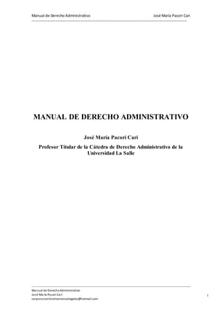 Manual de Derecho Administrativo José María Pacori Cari 
--------------------------------------------------------------------------------------------------------------------------- 
---------------------------------------------------------------------------------------------------------------------------------------------------------- 
Manual de Derecho Administrativo 
José María Pacori Cari 
corporacionhiramservicioslegales@hotmail.com 
1 
MANUAL DE DERECHO ADMINISTRATIVO 
José María Pacori Cari 
Profesor Titular de la Cátedra de Derecho Administrativo de la 
Universidad La Salle 
 