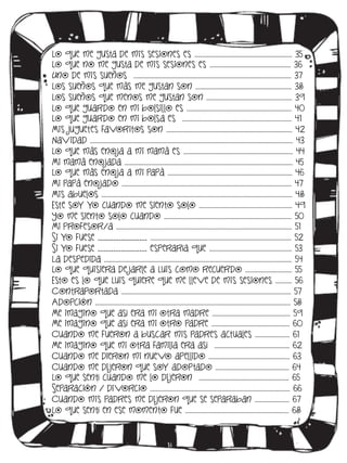 Lo que me gusta de mis sesiones es ……………………………………………………….. 35
Lo que no me gusta de mis sesiones es ……………………………………………… 36
Uno de mis sueños …………………………………………………………………………………………… 37
Los sueños que más me gustan son ………………………………………………………. 38
Los sueños que menos me gustan son ………………………………………………… 39
Lo que guardo en mi bolsillo es ……………………………………………………………. 40
Lo que guardo en mi bolsa es ………………………………………………………………. 41
Mis juguetes favoritos son ………………………………………..………………………………. 42
Navidad ……………………………………….…………………………………………………………………………….. 43
Lo que más enoja a mi mamá es ………………………………………………………………. 44
Mi mamá enojada ………………………………...………………………………………………………………. 45
Lo que más enoja a mi papá …………….…………………………………………………………. 46
Mi papá enojado ………………………………………………………………………………………………….. 47
Mis abuelos ………………………………………………………..…………………………………………………….. 48
Este soy yo cuando me siento solo ..…………………………………………………… 49
Yo me siento solo cuando …………………………..…………………………………………….. 50
Mi profesor/a …………………………………….……………………………………………………………….. 51
Si yo fuese ___________________ ……………………………..………………………………………………….. 52
Si yo fuese ___________________ esperaría que ………………………………………………. 53
La despedida …………………………………………………………………………………………………………….. 54
Lo que quisiera de jarle a Luis como recuerdo …………………………. 55
Esto es lo que Luis quiere que me lleve de mis sesiones ……….. 56
Contraportada ………………………………………………………………………………………………….. 57
Adopción ………………………………………………………………………………..……………………………….. 58
Me imagino que así era mi otra madre ..………………………………………….. 59
Me imagino que así era mi otro padre .…………………………………………… 60
Cuando me fueron a buscar mis padres actuales ………………….. 61
Me imagino que mi otra familia era así ………………………………………….. 62
Cuando me dieron mi nuevo apellido ……………………………………………… 63
Cuando me di jeron que soy adoptado …………………………………………. 64
Lo que sentí cuando me lo di jeron ……………………………………………….….. 65
Separación / di vorcio ………………………………………………………………………………… 66
Cuando mis padres me di jeron que se separaban .…………………. 67
Lo que sentí en ese momento fue …………………………………………………………… 68

 