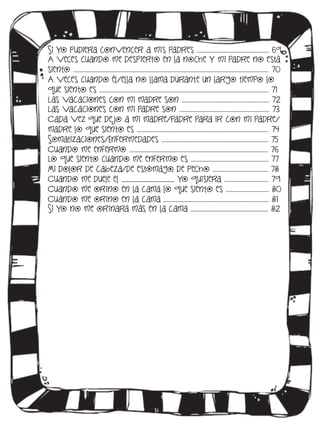 Si yo pudiera convencer a mis padres …..……………………………………….. 69
A veces cuando me despierto en la noche y mi padre no está
siento …………………………………………………………………………………………………………………………… 70
A veces cuando él/ella no llama durante un largo tiempo lo
que siento es ……………….…………………………………….…………………………………………………… 71
Las vacaciones con mi madre son ..……………………………………………………. 72
Las vacaciones con mi padre son ……..………………………………………………… 73
Cada vez que de jo a mi madre/padre para ir con mi padre/
madre lo que siento es ……………………….…………………………………………………………. 74
Somatizaciones/Enfermedades ….………………………………………………………………. 75
Cuando me enfermo ………………………………………………………………..…………………….. 76
Lo que siento cuando me enfermo es ……………………………………….………. 77
Mi dolor de cabeza/de estómago, de pecho …………………………………. 78
Cuando me duele el ______________________ yo quisiera ..………………………... 79
Cuando me orino en la cama lo que siento es …………..……….……. 80
Cuando me orino en la cama ……………………………..………………………………….. 81
Si yo no me orinara más en la cama ……………………………………………….. 82

 