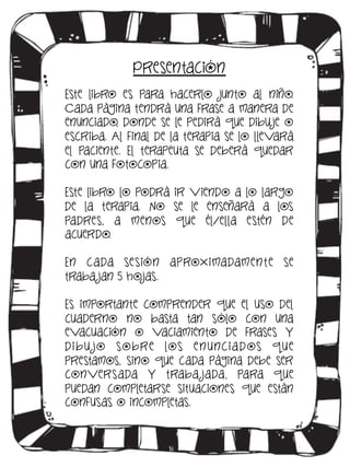 Presentación
Este libro es para hacerlo junto al niño.
Cada página tendrá una frase a manera de
enunciado, donde se le pedirá que dibu je o
escriba. Al final de la terapia se lo llevará
el paciente. El terapeuta se deberá quedar
con una fotocopia.
Este libro lo podrá ir viendo a lo largo
de la terapia. No se le enseñará a los
padres, a menos que él/ella estén de
acuerdo.
En c a da se sión aproxima damen t e se
traba jan 5 hojas.
Es importante comprender que el uso del
cuaderno no basta tan sólo con una
evacuación o vaciamiento de frases y
d i b u jo so b re los e n unc i a d os q u e
prestamos, sino que cada página debe ser
conversada y traba jada, para que
puedan completarse situaciones que están
confusas o incompletas.

 