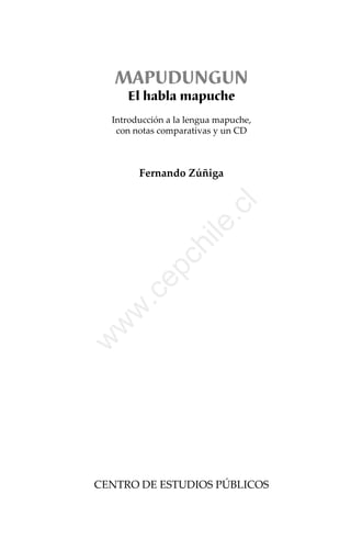 MAPUDUNGUN
El habla mapuche
 

Introducción a la lengua mapuche,
con notas comparativas y un CD

w

w

w

.c

ile
.c

ep

ch

 
 
 
 
 
 
 
 
 
 
 
 
 
 
 
 
 
 
 
 
 
 
 
 
 
 
 
 

l

Fernando Zúñiga 

CENTRO DE ESTUDIOS PÚBLICOS 

 
