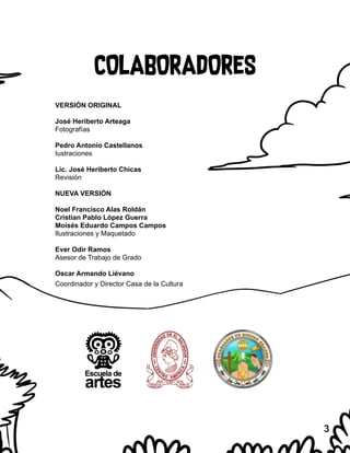 COLABORADORES
VERSIÓN ORIGINAL
José Heriberto Arteaga
Fotografías
Pedro Antonio Castellanos
Iustraciones
Lic. José Heriberto Chicas
Revisión
NUEVA VERSIÓN
Noel Francisco Alas Roldán
Cristian Pablo López Guerra
Moisés Eduardo Campos Campos
Ilustraciones y Maquetado
Ever Odir Ramos
Asesor de Trabajo de Grado
Oscar Armando Liévano
Coordinador y Director Casa de la Cultura
3
 