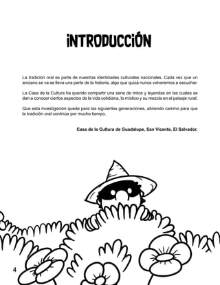 INTRODUCCIÓN
La tradición oral es parte de nuestras identidades culturales nacionales. Cada vez que un
anciano se va se lleva una parte de la historia, algo que quizá nunca volveremos a escuchar.
La Casa de la Cultura ha querido compartir una serie de mitos y leyendas en las cuales se
dan a conocer ciertos aspectos de la vida cotidiana, lo místico y su mezcla en el paisaje rural.
Que esta investigación quede para las siguientes generaciones, abriendo camino para que
la tradición oral continúe por mucho tiempo.
Casa de la Cultura de Guadalupe, San Vicente, El Salvador.
4
 