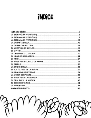 Índice
INTRODUCCIÓN............................................................................................................4
LA SIGUANABA (VERSIÓN 1).....................................................................................6
LA SIGUANABA (VERSIÓN 2).....................................................................................8
LA SIGUANABA (VERSIÓN 3)...................................................................................10
LA CARRETA BRUJA..................................................................................................12
LA CARRETA CHILLONA...........................................................................................14
EL MUERTO CON 4 VELAS........................................................................................16
EL CIPITÍO....................................................................................................................18
LA CHILLONA O LLORONA.......................................................................................20
EL HOMBRE SIN CABEZA.........................................................................................22
EL NIÑO........................................................................................................................24
EL MUERTO EN EL PALO DE AMATE......................................................................26
EL DIABLO...................................................................................................................28
LA CUCHE BRUJA......................................................................................................30
EL JUSTO JUEZ DE LA NOCHE................................................................................32
LAS GALLINAS GRITONAS.......................................................................................34
LA MUJER SERPIENTE..............................................................................................36
EL MUERTO EN LA ESCUELA..................................................................................38
EL DESLAVE Y LA VIRGEN.......................................................................................40
EL DÍA DE DIFUNTOS.................................................................................................42
LA PROCESIÓN...........................................................................................................44
AGRADECIMIENTOS..................................................................................................46
5
 