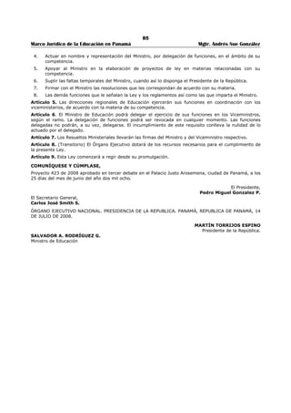 81 
Marco Jurídico de la Educación en Panamá Mgtr. Andrés Sue González 
docentes, administrativos y sociales, basados en planes específicos que permitan una orientación acorde 
a las necesidades prioritarias del sistema vigente.248 
ARTÍCULO 350 (289): La supervisión educativa estará a cargo de funcionarios denominados 
supervisores de educación, quienes ejercerán sus respectivas funciones a nivel nacional, regional y local 
en los distintos niveles del sistema educativo y el inicial, tanto en las escuelas oficiales como particulares. 
La selección y nombramiento de los supervisores de educación se hará mediante concurso público 
nacional, de acuerdo con los requisitos establecidos. 
PARÁGRAFO: El Ministerio de Educación tomará en cuenta los niveles de organización, coordinación y 
funcionabilidad de los supervisores para su jerarquización en la estructura ministerial.249 
CAPITULO IX 
RECURSOS DIDÁCTICOS250 
ARTÍCULO 351 (290): El Ministerio de Educación organizará un servicio nacional de recursos didácticos, 
el cual estará integrado por bibliotecas escolares, talleres de recursos audiovisuales, talleres pedagógicos, 
la radio y televisión educativa y otros que las necesidades del servicio exijan.251 
ARTÍCULO 352 (291): En cada región, circuito y zona escolar, existirá un centro de producción de 
materiales didácticos que faciliten la labor del docente. En ellos podrán participar docentes, estudiantes, 
padres y madres de familia y la sociedad civil.252 
ARTÍCULO 353 (292): Los texto escolares aprobados por e Ministerio de Educación, para los centros de 
educación básica general y de educación media oficiales y particulares responderán a las finalidades de la 
educación panameña, a los contenidos de los programas de estudio, a la realidad nacional y a las 
exigencia técnicas y pedagógicas establecidas por el Ministerio de Educación. Además, deberán se 
elaborados por especialistas, preferiblemente con experiencia docente en la materia correspondiente, y 
tener como características la excelencia, tanto en su contenido como en su presentación. 
Parágrafo. La aprobación de los textos escolares no excluirá la necesidad de propiciar la utilización de 
obras de consulta que complemente el proceso de enseñanza-aprendizaje, tanto para educadores como 
para estudiantes.253 
ARTÍCULO 353-A: Corresponde al Ministerio de Educación la responsabilidad de promover, estimular y 
orientar la elaboración, edición, producción, impresión, distribución, circulación y utilización de los textos 
escolares en todo el territorio nacional.254 
ARTÍCULO 353-B: En los centros de educación básica general y de educación media oficial y particular, 
se utilizarán los textos escolares aprobados por el Ministerio de Educación, previa evaluación que 
certifique que cumplen con los requisitos establecidos en el artículo 353 de esta Ley y en las guías 
generales y específicas de evaluación. El uso de estos textos tendrá una vigencia de cinco años, al 
término de la cual deberán ser reevaluados por el Ministerio de Educación, para recomendar su 
actualización. 
El periodo de vigencia será contado a partir de la fecha de autorización del texto, por el Ministerio de 
Educación.255 
ARTÍCULO 354 (293): El Ministerio de Educación revisará periódicamente la lista de libros de texto 
recomendados con carácter oficial, con el propósito de que se actualicen los contenidos. Además, 
establecerá controles que garanticen la continuidad de aquéllos cuyos buenos resultados así lo 
determinen, con el fin de evitar la diversidad de textos para un mismo grado o año y su frecuente 
cambio.256 
ARTÍCULO 354-A: Lo establecido en el artículo 353-B no impide que las casas editoriales y los autores 
puedan solicitar, en cualquier momento, la reevaluación de sus textos al Ministerio de Educación, a fin de 
determinar si se requiere la actualización de estos, antes de los cincos años, sin perjuicio de la 
248 Adicionado por el artículo 200 de la Ley 34, de 6 de julio de 1995; Gaceta Oficial No. 22,823 / Julio / 1995. 
249 Adicionado por el artículo 201 de la Ley 34, de 6 de julio de 1995; Gaceta Oficial No. 22,823 / Julio / 1995. 
250 Adicionado por el artículo 202 de la Ley 34, de 6 de julio de 1995; Gaceta Oficial No. 22,823 / Julio / 1995. 
251 Adicionado por el artículo 203 de la Ley 34, de 6 de julio de 1995; Gaceta Oficial No. 22,823 / Julio / 1995. 
252 Adicionado por el artículo 204 de la Ley 34, de 6 de julio de 1995; Gaceta Oficial No. 22,823 / Julio / 1995. 
253 Subrogado por el artículo 1 de la Ley No. 29, de 20 de julio de 2006; Gaceta Oficial No. 25,595 / Julio / 2006. 
254 Adicionado por el artículo 2 de la Ley No. 29, de 20 de julio de 2006; Gaceta Oficial No. 25,595 / Julio / 2006. 
255 Adicionado por el artículo 3 de la Ley No. 29, de 20 de julio de 2006; Gaceta Oficial No. 25,595 / Julio / 2006. 
256 Adicionado por el artículo 206 de la Ley 34, de 6 de julio de 1995; Gaceta Oficial No. 22,823 / Julio / 1995. 
 