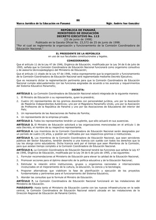 82 
Marco Jurídico de la Educación en Panamá Mgtr. Andrés Sue González 
reevaluación que el Ministerio de Educación pudiera ordenar de los textos escolares que estime 
conveniente.257 
ARTÍCULO 354-B: Las nuevas ediciones de los textos escolares utilizados en un centro educativo, no 
invalidarán el uso de las ediciones anteriores. En tales casos, corresponderá al docente facilitar a los 
estudiantes la nueva información incluida.258 
ARTÍCULO 354-C: La lista de los libros evaluados y aprobados por el Ministerio de Educación, para su 
uso en los centros de educación básica general y de educación media oficiales y particulares como textos 
escolares, se publicará durante el tercer trimestre de cada año en la página web del Ministerio de 
Educación y en los medios impresos, con la finalidad de que las instituciones educativas oficiales y 
particulares puedan conocer esta información oportunamente y hacer del conocimiento de los padres y 
madres de familia los textos y las obras que se utilizarán o solicitarán para el año siguiente. 
Es responsabilidad del Ministerio de Educación mantener la actualización permanente de esta lista.259 
ARTÍCULO 354-D: Corresponde al Ministerio de Educación, la elaboración de una guía general que 
contemple los requisitos técnicos-pedagógicos de forma y estilo que deben ser considerados por los 
evaluadores, así como la elaboración de quías especificas para las diferentes asignaturas. Dichas quías 
deben considerar lo preceptuado por el artículo 353 de esta Ley, y estar a la disposición del público. 
Parágrafo transitorio. Las guías a las cuales se refiere el párrafo anterior deberán ser confeccionadas 
en un periodo que no excederá los sesenta días, contados a partir de la promulgación de esta Ley. 260 
ARTÍCULO 354-E: Las personas designadas para la evaluación de los textos escolares, deben ser 
profesores en la especialidad correspondiente y contar con cinco años o más de servicio. 
Parágrafo. El Ministerio de Educación debe consignar en su presupuesto la partida correspondiente para 
cubrir el pago que corresponde a un trabajo de evaluación de textos, sin menoscabo de lo que deben 
pagar los autores por el servicio de evaluación que se les presta. 
El Ministerio de Educación reglamentará lo concerniente al tiempo máximo en que debe realizarse la 
evaluación de un libro de texto.261 
ARTÍCULO 354-F: El Ministerio de Educación creará un centro de investigación producción, impresión y 
capacitación que, en lo pertinente, trabajará en coordinación con las universidades oficiales. Este centro 
tendrá, entre otras, las funciones de organizar seminario, congresos y talleres para todos los ciudadanos 
panameños interesados, con el objetivo primordial de propiciar el surgimiento de nuevos autores, así 
como de gestionar la consecución de los equipos tecnológicos de punta para la investigación y la 
impresión de libros que estén al servicio de los autores panameños. 
El Ministerio de Educación determinará el costo por el servicio de impresión de obras.262 
TITULO VII 
DISPOSICIONES FINALES263 
ARTÍCULO 355 (294): Se adoptan las siguientes disposiciones transitorias: 
I. Etapa inmediata: 
1. A partir de la vigencia de la presente Ley, el Ministerio de Educación es responsable de llevar a 
cabo la planificación dirigida que podrá en ejecución, de manera progresiva, la estructuración del 
sistema educativo panameño. Esta acción se llevará a cabo con la participación de la Comisión 
Coordinadora de Educación Nacional, según lo establecido en el Artículo 11 sobre la estructura 
administrativa de la Ley 47 de 1946, Orgánica de Educación. 
2. El Ministerio de Educación elaborará un plan de financiamiento con el fin de promover los fondos 
para la estructuración del sistema educativo, de acuerdo con programas de realización 
progresiva, debidamente evaluados. 
3. La descentralización administrativa del sistema educativo se iniciará con la planificación de la 
regionalización educativa del país, en los aspectos de mantenimiento de edificios escolares, 
asesoría legal, diseño, producción y distribución de material de enseñanza, supervisión y 
evaluación del sistema, y la utilización adecuada de los recursos en los gastos requeridos. 
257 Adicionado por el artículo 4 de la Ley No. 29, de 20 de julio de 2006; Gaceta Oficial No. 25,595 / Julio / 2006. 
258 Adicionado por el artículo 5 de la Ley No. 29, de 20 de julio de 2006; Gaceta Oficial No. 25,595 / Julio / 2006. 
259 Adicionado por el artículo 6 de la Ley No. 29, de 20 de julio de 2006; Gaceta Oficial No. 25,595 / Julio / 2006. 
260 Adicionado por el artículo 7 de la Ley No. 29, de 20 de julio de 2006; Gaceta Oficial No. 25,595 / Julio / 2006. 
261 Adicionado por el artículo 8de la Ley No. 29, de 20 de julio de 2006; Gaceta Oficial No. 25,595 / Julio / 2006. 
262 Adicionado por el artículo 9 de la Ley No. 29, de 20 de julio de 2006; Gaceta Oficial No. 25,595 / Julio / 2006. 
263 Adicionado por el artículo 207 de la Ley 34, de 6 de julio de 1995; Gaceta Oficial No. 22,823 / Julio / 1995. 
 