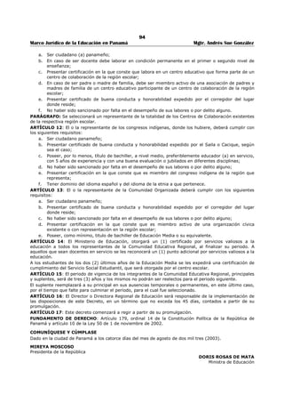 90 
Marco Jurídico de la Educación en Panamá Mgtr. Andrés Sue González 
REPÚBLICA DE PANAMÁ 
MINISTERIO DE EDUCACIÓN 
DECRETO EJECUTIVO No. 346 
(3 de julio de 2003) 
Publicado en la Gaceta Oficial No. 24,839 de 8 de julio de 2003. 
“Por el cual se Reglamenta el Proceso de Selección de la Comunidad Educativa Escolar, el Perfil 
y el Periodo de Vigencia de sus Integrantes”. 
LA PRESIDENTA DE LA REPÚBLICA 
en uso de sus facultades constitucionales y legales, 
CONSIDERANDO: 
Que el artículo 11 de la Ley 50 de 1 de noviembre de 2002, por medio .del cual se adiciona el artículo 23- 
D, a Ley 47 de 1946, Orgánica de Educación, establece la creación de la Comunidad Educativa Escolar, en 
cada centro escolar, del primer y segundo nivel de enseñanza y determina quienes la integran; 
Que el artículo 23-D de la ley 47 de 1946, Orgánica de Educación, establece, además, que el Órgano 
Ejecutivo reglamentará el proceso de selección, el perfil y periodo de vigencia de los representantes de la 
Comunidad Educativa Escolar. 
Que es facultad del Órgano Ejecutivo reglamentar las disposiciones legales que así lo requieran. 
DECRETA: 
ARTÍCULO 1: La Comunidad Educativa Escolar estará integrada por el director o directora del centro 
escolar, el presidente o la presidenta de la asociación de padres de familia, un representante de los 
educadores y las educadoras del centro escolar, un representante de los estudiantes de los dos últimos 
años y un representante de las organizaciones cívicas establecidas en la comunidad, cuando éstas 
existan. 
ARTÍCULO 2: En los centros educativos de la etapa premedia del primer nivel de enseñanza y de 
educación media o del segundo nivel de enseñanza el o la representante de los educadores y las 
educadoras será seleccionado (a) por el Consejo de Profesores mediante los procedimientos que el mismo 
establezca. 
ARTÍCULO 3: En aquellos centros educativos en que solo se imparte clases en las etapas inicial y 
primaria del primer nivel de enseñanza el o la representante de los educadores y las educadoras será 
seleccionado (a) en reunión de maestros mediante los procedimientos que la misma establezca. 
ARTÍCULO 4: En los centros educativos en que se imparte la educación básica general completa, el o la 
representante de los educadores y las educadoras será seleccionado (a) en reunión de todos los 
educadores y educadoras del centro educativo, mediante procedimiento que los mismos establezcan. 
ARTÍCULO 5: El o la representante de los estudiantes será seleccionado (a), de entre los estudiantes de 
los dos (2) últimos años o grados que se impartan en el centro escolar, mediante votación directa y 
secreta en la que tendrán derecho a voto todos los estudiantes del centro educativo, y su organización y 
desarrollo será responsabilidad de una Comisión de Elecciones designada por el, director (a), de entre los 
educadores y educadoras del centro escolar, con la participación de estudiantes en calidad de jurados y 
representantes de mesa de votación. 
ARTÍCULO 6: la Comisión de Elecciones a que hace referencia el artículo anterior tendrá las siguientes 
funciones: 
a. Organizar y dirigir el proceso de elección de estudiantes. 
b. Recibir las postulaciones que presentan los estudiantes. 
c. Recibir y resolver las impugnaciones. 
d. Verificar los resultados de la votación mediante escrutinio. 
e. Proclamar los candidatos que sean efectos. 
ARTÍCULO 7: Una vez seleccionados los integrantes de la Comunidad Educativa Escolar, será 
responsabilidad del director (a) instalarla y convocarla a reuniones, para el cumplimiento de sus 
funciones de acuerdo a lo establecido en el artículo 23-E de la Ley 47 de 1946, Orgánica de Educación. 
ARTÍCULO 8: La Comunidad Educativa Escolar se reunirá por lo menos una vez al mes, pero podrá 
realizar todas las reuniones extraordinarias que demanden las necesidades del centro escolar y la 
ejecución del Proyecto Educativo de Centro PEC. 
 