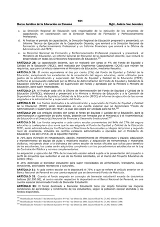 97 
Marco Jurídico de la Educación en Panamá Mgtr. Andrés Sue González 
REPUBLICA DE PANAMÁ 
MINISTERIO DE EDUCACIÓN 
DECRETO EJECUTIVO No. 238 
(11 de junio de 2003) 
Publicado en la Gaceta Oficial No. 24,823 de 16 junio de 2003. 
“Por el cual se Reglamenta el Fondo de Equidad y Calidad de la Educación Fece”. 
LA PRESIDENTA DE LA REPÚBLICA 
en uso de sus facultades constitucionales y legales, 
CONSIDERANDO 
Que el artículo segundo del Decreto de Gabinete 168 de 1971, modificado por el artículo 1 de la Ley 49 
de 18 de septiembre de 2002, destina el 27% de los fondos provenientes del seguro educativo al 
Ministerio de Educación para sufragar, los gastos de los colegios y escuelas oficiales del primer nivel de 
enseñanza o educación básica general y del segundo nivel de enseñanza o educación media; 
Que los fondos para sufragar los gastos a que se refiere el párrafo anterior, sumados a los excedentes de 
la recaudación del seguro educativo al cierre del año fiscal, y cualesquiera otros que le sean asignados 
constituirán un fondo único denominado Fondo de Equidad y Calidad de la Educación FECE, que será 
administrado por el Ministerio de Educación; 
Que el Fondo de Equidad y Calidad de la Educación FECE, será distribuido entre las escuelas y colegios 
oficiales del primer nivel de enseñanza o educación básica general y del segundo nivel de enseñanza o 
educación media, con excepción de los excedentes de las recaudaciones del seguro educativo al cierre del 
año fiscal, los cuales serán distribuidos exclusivamente en los centros educativos del primer nivel de 
enseñanza para la compra de equipos de laboratorios, mobiliario escolar, tecnología educativa y 
materiales didácticos; para la construcción y reparación de estos centros educativos y para fortalecer sus 
programas nutricionales; 
Que los artículos 204-A y 204-B, de la Ley 47 de 1946, Orgánica de Educación, subrogados, 
respectivamente, por los artículos 20 y 21 de la Ley 50 de 1 de noviembre de 2002, determinan la forma 
y criterios a seguir para la distribución del Fondo de Equidad y Calidad de la Educación FECE, incluyendo 
los centros escolares administrados u operados por el Instituto Panameño de Habilitación Especial, 
considerados en los mismos términos que los administrados por el Ministerio de Educación; 
Que de acuerdo con el artículo 13 de la Ley 49 de 18 de septiembre de 2002, corresponde al órgano 
Ejecutivo reglamentar la utilización de los fondos provenientes del seguro educativo, a través de cada 
una de las instituciones responsables de su administración; 
DECRETA: 
CAPÍTULO PRIMERO 
FONDO DE EQUIDAD Y CALIDAD DE LA EDUCACIÓN Y SU ADMINISTRACIÓN 
ARTÍCULO 1: El 27% de los ingreso del seguro educativo a que se refiere el numeral 1 del artículo 
Segundo del Decreto de gabinete No. 168 de 1971, modificado por las Leyes No. 13 y No. 16 de 1987 y 
por la Ley No.49 de septiembre de 2002, destinado a sufragar los gastos de los colegios y escuelas 
oficiales del primer u segundo nivel de enseñanza y los excedentes a los centros educativos del primer 
nivel de enseñanza, será administrado por el Ministerio de Educación, a través de la “Oficina de 
Administración del Fondo de Equidad y Calidad de la Educación (FECE)”, adscrita al Despacho del Ministro 
(a).268 
ARTÍCULO 2: Los centros escolares del Instituto Panameño de Habilitación Especial, son beneficiarios de 
los fondos a que se refiere el artículo primero. 
ARTÍCULO 3: La oficina denominada “Oficina de Administración del FECE”, del Ministerio de Educación, 
para una eficiente administración del Fondo, tendrá entre otras las siguientes funciones: 
a) Informar a los Directores(as) de centros educativos y Directoras(as) Regionales de Educación, la 
cantidad estimada que corresponda a cada centro escolar, para que sirva de base en la elaboración 
del proyecto de presupuesto anual del año siguiente.269 
b) Verificar con la Dirección Regional de Educación respectiva, la población escolar necesidades, 
modalidades, servicios y ubicación del centro escolar beneficiario del Fondo de Equidad y Calidad de 
la Educación, a fin de determinar la asignación que ha de corresponder a cada centro; 
268 Modificado por Artículo 1 del Decreto Ejecutivo Nº 9 de 7 de febrero de 2006, Gaceta Oficial No. 25,482/ febrero/ 2006. 
269 Modificado por Artículo 2 del Decreto Ejecutivo Nº 9 de 7 de febrero de 2006, Gaceta Oficial No. 25,482/ febrero/ 2006. 
 