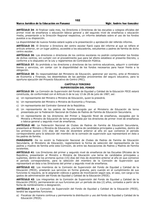 98 
Marco Jurídico de la Educación en Panamá Mgtr. Andrés Sue González 
c) Llevar a cabo las acciones necesarias para que una vez recibidos los desembolsos del FECE por 
parte del Ministerio de Economía y Finanzas, cada centro escolar reciba, en el menor tiempo 
posible, la suma que le corresponda. 
d) Informar cuatrimestralmente a la Comisión de Supervisión del Fondo de Equidad y Calidad de la 
Educación FECE, la situación de la administración del Fondo y comunicar oportunamente las 
irregularidades o dificultades que observe en el manejo de las sumas remitidas a los centros 
escolares; 
e) Promover una efectiva coordinación con las dependencias dentro y fuera del Ministerio de 
Educación que desarrollen actividades vinculadas con la administración de este fondo; 
f) Brindar asesoría y orientación a los Directores y administradores de los centros escolares, para 
garantizar un eficiente manejo de los fondos puestos a su disposición; 
g) Establecer y aplicar medidas y mecanismos para la adecuada administración del Fondo de Equidad 
y Calidad de la Educación. 
h) Presentar al Ministro(a) informes bimestrales con el detalle de los gastos, inversiones y demás 
aspectos contables del Fondo de equidad y Calidad de la Educación.270 
i) Cualesquiera otras funciones, que le asigne el Ministerio de Educación, necesarias para la eficiente 
administración del Fondo de Equidad y Calidad de la Educación. 
ARTÍCULO 4: Los fondos destinados a los centros escolares del primer y segundo nivel de enseñanza del 
Ministerio de Educación y los del Instituto Panameño de Habilitación Especial, serán administrados por el 
Director(a) del centro escolar y la Comunidad Educativa Escolar, bajo la supervisión de la Dirección 
Regional de Educación y de la Oficina de Administración del FECE. Para estos efectos, también se contará 
con la cooperación del gobernador de la respectiva provincia, los alcaldes y los representantes de 
corregimientos que correspondan. 
Al finalizar cada mes, el Director(a) del centro educativo debe presentar un informe a la Comunidad 
Educativa Escolar y a la Oficina del FECE, sobre el uso del fondo. 
Dicho informe deberá ser fijado en un lugar público en el Centro educativo y se remitirá una copia a la 
Junta Comunal del respectivo corregimiento.271 
ARTÍCULO 5: En los centros escolares de premedia y media donde exista Subdirector o Subdirectora 
Administrativa la administración del Fondo se llevará de acuerdo a los siguientes lineamientos: 
a) El Subdirector o Subdirectora Administrativa realizará los trámites pertinentes para la adquisición de 
bienes y servicios que el Director o Directora del centro escolar le solicite. 
b) Los desembolsos se harán en atención a las necesidades del Proyecto Educativo de Centro (PEC) y al 
presupuesto aprobado. 
c) Concluidos los trámites para la adquisición de bienes y servicios de acuerdo a las instrucciones del 
Director o Directora del centro escolar, éste o ésta verificará la documentación y aprobará el 
desembolso correspondiente. 
ARTÍCULO 6: La documentación para la adquisición de bienes y servicios será tramitada por el 
Director(a) del centro escolar, previa verificación de la disponibilidad de los fondos, los cheques serán 
firmados por el Director(a) del centro escolar o, en su ausencia, por el Subdirector(a) conjuntamente con 
un representante de la Comunidad Educativa Escolar, escogido para tal fin. 
PARÁGRAFO. Hasta tanto se realicen los trámites de registro de firma del representante de la 
Comunidad Educativa Escolar, los cheques serán firmados por el Director del centro, conjuntamente con 
el Director Regional o el Subdirector Regional Técnico Administrativo correspondiente o el Supervisor del 
área.272 
ARTÍCULO 7: En caso de que no exista Director o Directora, y el centro escolar cuente con 2 ó más 
maestros se autorizará la firma del maestro encargado y otro docente escogido por la Dirección Regional 
de Educación, que actuará en ausencia del primero. 
ARTÍCULO 8: Cuando se trate de un centro escolar que cuenta con un solo docente, se autorizará la 
firma de éste, no obstante, cuando no tenga firma autorizada, los cheques serán firmados por el 
Subdirector Regional Técnico Administrativo y el Director Regional, de Educación. En todo caso la solicitud 
de los bienes y servicios será presentada por el docente, aún cuando no tenga firma reconocida. 
270 Modificado por Artículo 2 del Decreto Ejecutivo Nº 9 de 7 de febrero de 2006, Gaceta Oficial No. 25,482/ febrero/ 2006. 
271 Modificado por Artículo 3 del Decreto Ejecutivo Nº 9 de 7 de febrero de 2006, Gaceta Oficial No. 25,482/ febrero/ 2006. 
272 Modificado por Artículo 4 del Decreto Ejecutivo Nº 9 de 7 de febrero de 2006, Gaceta Oficial No. 25,482/ febrero/ 2006. 
 