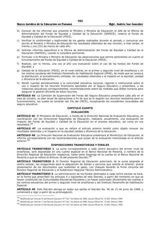 99 
Marco Jurídico de la Educación en Panamá Mgtr. Andrés Sue González 
ARTÍCULO 9: Cuando la cuantía del bien o servicio a adquirir sea inferior a DOS MIL BALBOAS 
(B/.2,000.00), el Director o Directora del centro escolar podrá autorizar la erogación correspondiente, 
siempre y cuando esté prevista en el Proyecto Educativo de Centro (PEC) o cuente con la aprobación de 
la Comunidad Educativa Escolar. 
No obstante, cuando se trate de adquisición de equipos o cambios en la estructura física del centro 
escolar requerirá previamente la evaluación técnica del funcionario responsable de Ingeniería y 
Arquitectura en la región y cuando se trate de equipo de reproducción e informática del Departamento de 
Cómputo del Ministerio de Educación. 
ARTÍCULO 10: Cuando se requiere adquirir un bien o servicio no previsto en el presupuesto escolar, la 
erogación será autorizada por la Comunidad Educativa Escolar.273 
ARTÍCULO 11: Todas las erogaciones que se efectúen con recursos provenientes de este fondo quedan 
sujetas a las disposiciones pertinentes del Código Fiscal, Ley 56 de 27 de diciembre de 1995 y decretos 
reglamentarios, así como las demás leyes aplicables y entre ellas la relativa a la Contraloría General de la 
República. 
CAPÍTULO SEGUNDO 
DISTRIBUCIÓN Y USO 
ARTÍCULO 12: El Fondo de Equidad y Calidad de la Educación, constituido por el veintisiete por ciento 
(27%) del seguro educativo y cualesquiera otra suma asignada, exceptuando los excedentes que el 
artículo 2 de la Ley 49 de 2002, dedica exclusivamente a los centros escolares del primer nivel de 
enseñanza, se distribuirá en un 94% en los dos primeros niveles del sistema educativo, dentro de los 
cuales se incluyen los centros escolares del Instituto Panameño de Habilitación Especial, 2% para la 
administración y supervisión del Fondo de Equidad y Calidad de la Educación y 4% en capacitación 
docente. 
ARTÍCULO 13: Los excedentes de las recaudaciones del seguro educativo, sólo podrán ser utilizados por 
los centros educativos del primer nivel de enseñanza, para suplir necesidades de equipos de laboratorio, 
mobiliario escolar, tecnología educativa y materiales didácticos, construcción y reparación de estos 
centros educativos y para fortalecer sus respectivos programas nutricionales que no estén contempladas 
en el presupuesto de los centros escolares. 
ARTÍCULO 14: Los excedentes de las recaudaciones del seguro educativo, serán distribuidos entre las 
escuelas oficiales del primer nivel de enseñanza una vez se reciba la información por parte del Ministerio 
de Economía y Finanzas tomando en consideración los presupuestos presentados para el periodo y las 
prioridades establecidas previamente para satisfacer las necesidades de los centros que no fueron 
cubiertas con los fondos designados al presupuesto del centro escolar. 
ARTÍCULO 15: La Oficina de Administración del FECE transferirá la partida correspondiente del Fondo de 
Equidad y Calidad de la Educación a los Centros educativos del primer y segundo nivel de enseñanza y la 
pondrá en conocimiento de la Dirección Regional de Educación y de la Comunidad Educativa Escolar. 
La Comunidad Educativa Escolar elaborar el Proyecto Educativo de Centro (PEC) que determinará el 
presupuesto. El Director(a) del centro educativo presentará el presupuesto a la Oficina de Administración 
del FECE, la cual elaborará una propuesta anual de asignación general de fondos que no podrá exceder la 
cantidades estimadas.274 
PARÁGRAFO TRANSITORIO: En los centros escolares en los que no esté integrada la Comunidad 
Educativa Escolar, al momento de entrar en vigencia el presente Decreto, la asignación de los fondos se 
hará en base al proyecto educativo de centro y presupuesto presentado por el Director o Directora del 
centro escolar, previa aprobación de la Dirección Regional respectiva. 
ARTÍCULO 16: La suma correspondiente al noventa y cuatro por ciento (94%) del FECE, será distribuida 
en atención al número de estudiantes de cada centro escolar y a las necesidades de materiales, equipos, 
servicios y reparaciones de los respectivos centros. De este fondo, el Ministerio de Educación destinará un 
diez (10) por ciento para la atención urgente de equipos, servicios y reparaciones que soliciten los 
centros educativos. 
La distribución del fondo que recibe el Centro Educativo se realizará de la siguiente manera: 
El 75% para al inversión en rehabilitación, adición, mantenimiento de infraestructura y equipo; 
adquisición y mantenimiento de equipo tecnológico de aulas y mobiliario escolar; y adquisición de 
herramientas y material didáctico, incluyendo dotar a la biblioteca del centro escolar de textos oficiales 
273 Modificado por Artículo 5 del Decreto Ejecutivo Nº 9 de 7 de febrero de 2006, Gaceta Oficial No. 25,482/ febrero/ 2006. 
274 Modificado por Artículo 6 del Decreto Ejecutivo Nº 9 de 7 de febrero de 2006, Gaceta Oficial No. 25,482/ febrero/ 2006. 
 