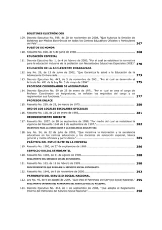FUNCIONES DE DOCENTES, DIRECTIVOS Y SUPERVISORES 
48. Decreto No. 100, de 14 de febrero de 1957, “Por el cual se señalan funciones a la 
Dirección General de Educación, a las Secciones de Educación Primaria, Secundaria y 
Particular, a los Supervisores de Educación Secundaria, a los Inspectores de Educación 
Primaria, a los Directores de Escuelas Primarias y Secundarias y a los Profesores y 
Maestros”………………………………………………………………………………………………………………………………… 
186 
REGLAMENTO INTERNO ADMINISTRATIVO DEL RECURSO HUMANO 
49. Resuelto No. 326, de 22 de marzo de 2005, “Reglamento Interno para la Administración 
del Recurso Humano Administrativo del Ministerio de Educación.”…………………………………….. 
199 
CIRCUITOS ESCOLARES Y SUPERVISORES COORDINADORES 
50. Decreto Ejecutivo No. 446, de 21 de noviembre de 2006, “Por el cual se modifican los 
artículos 1 y 2 del Decreto Ejecutivo 141 de 4 de septiembre de 1997; se determinan los 
Circuitos Escolares en las Regiones Educativas del País y se establecen medidas en 
relación con los Supervisores Coordinadores de los Circuitos Escolares.”........................ 
218 
PROGRAMAS 
51. Ley No. 35, de 6 de julio de 1995, “Por la cual se Establece el Programa de Distribución 
del Vaso de Leche y la Galleta Nutricional o Cremas Nutritivas Enriquecidas, en todos los 
Centros Oficiales de Educación Preescolar y Primaria del País...................................... 
223 
52. Ley No. 57, de 7 de agosto de 2003, “Que crea el programa nacional de educación contra 
las Drogas en los Centros Educativos Oficiales y Particulares y dicta otras 
disposiciones.”....................................................................................................... 
224 
POLÍTICA SALARIAL 
53. Ley No. 47, de 20 de noviembre de 1979, “Por la cual se establece la Política Salarial 
para todos los Educadores que laboran en el Ministerio de Educación y se dictan otras 
medidas relacionadas con dicha política.”................................................................... 
226 
54. TABLAS DE SALARIOS DE LOS DOCENTES............................................................ 237 
55. Ley No. 10, de 5 de julio de 1994, “Por la cual se modifica y adiciona la Ley No. 47 de 20 
de noviembre de 1979, que establece la Política Salarial de los Educadores, y se 
aumentan los sobresueldos de los Educadores que laboran en el Ministerio de 
Educación.”……………………………………………………………………………………………………………………………… 
240 
AUMENTO SALARIAL 
56. Resolución No. 3, de 22 de septiembre de 2006…………………………………………………………..……… 242 
57. Decreto Ejecutivo No. 90, de 27 de agosto de 2008, “Por el cual se eleva el Salario 
Mínimo a los Servidores Públicos, otorga una Gratificación y adelanta un Incremento al 
Sueldo de los Docentes del País”…………………………………………………………………………………………… 
243 
58. Decreto Ejecutivo No. 326, de 28 de julio de 2008, “Que reconoce un aumento de Veinte 
Balboas a la Compensación Adicional que reciben los (as) Educadores (as) que laboran 
en Centros Educativos ubicados en Áreas de Difícil Acceso.”………………………………………………. 
244 
59. Decreto Ejecutivo No. 433, de25 de junio de 2010, “Que reconoce un aumento de 
cincuenta balboas (B/. 50.00) a la compensación adicional al sueldo base mensual de los 
educadores que laboran en los centros educativos ubicados en las áreas de difícil 
acceso.”……………………………………………………………………………………………………………………..…………. 
245 
GASTO DE SUPERVISIÓN Y MOVILIZACIÓN PARA FUNCIONARIOS 
60. Decreto Ejecutivo No. 276, de 2 de julio de 1993, “Por el cual se establecen y unifican los 
gasto de supervisión y Movilización para funcionarios del Ministerio de Educación.”.......... 
246 
ASISTENTES DE LABORATORIOS DE CIENCIAS NATURALES 
61. Resuelto No. 606, de 19 de abril de 1979,.................................................................. 247 
 