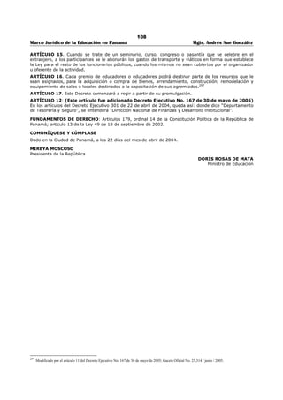 104 
Marco Jurídico de la Educación en Panamá Mgtr. Andrés Sue González 
FUNDAMENTO DE DERECHO: Artículo 179, numeral 14 de la Constitución Política de la República de 
Panamá, artículo 13 de la Ley 49 de 18 de septiembre de 2002. 
COMUNÍQUESE Y CÚMPLASE 
Dado en la ciudad de Panamá, a los 11 días del mes de junio de dos mil tres (2003). 
MIREYA MOSCOSO 
Presidenta de la República 
DORIS ROSAS DE MATA 
Ministra de Educación 
 