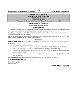 108 
Marco Jurídico de la Educación en Panamá Mgtr. Andrés Sue González 
ARTÍCULO 15. Cuando se trate de un seminario, curso, congreso o pasantía que se celebre en el 
extranjero, a los participantes se le abonarán los gastos de transporte y viáticos en forma que establece 
la Ley para el resto de los funcionarios públicos, cuando los mismos no sean cubiertos por el organizador 
u oferente de la actividad. 
ARTÍCULO 16. Cada gremio de educadores o educadores podrá destinar parte de los recursos que le 
sean asignados, para la adquisición o compra de bienes, arrendamiento, construcción, remodelación y 
equipamiento de salas o locales destinados a la capacitación de sus agremiados.297 
ARTÍCULO 17. Este Decreto comenzará a regir a partir de su promulgación. 
ARTÍCULO 12: (Este artículo fue adicionado Decreto Ejecutivo No. 167 de 30 de mayo de 2005) 
En los artículos del Decreto Ejecutivo 301 de 22 de abril de 2004, queda así: donde dice “Departamento 
de Tesorería y Seguro”, se entenderá “Dirección Nacional de Finanzas y Desarrollo institucional”. 
FUNDAMENTOS DE DERECHO: Artículos 179, ordinal 14 de la Constitución Política de la República de 
Panamá; artículo 13 de la Ley 49 de 18 de septiembre de 2002. 
COMUNÍQUESE Y CÚMPLASE 
Dado en la Ciudad de Panamá, a los 22 días del mes de abril de 2004. 
MIREYA MOSCOSO 
Presidenta de la República 
DORIS ROSAS DE MATA 
Ministro de Educación 
297 Modificado por el artículo 11 del Decreto Ejecutivo No. 167 de 30 de mayo de 2005; Gaceta Oficial No. 25,314 / junio / 2005. 
 