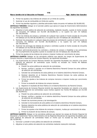 112 
Marco Jurídico de la Educación en Panamá Mgtr. Andrés Sue González 
REPÚBLICA DE PANAMÁ 
MINISTERIO DE EDUCACIÓN 
RESUELTO No. 857 
(15 de julio de 2005) 
Publicado en la Gaceta Oficial No. 25,670 de 13 de noviembre de 2006. 
El MINISTERIO DE EDUCACIÓN 
en uso de sus facultades legales 
CONSIDERANDO 
Que mediante Resuelto 305 de 7 de abril de 2005 se autorizó al Director (a) Nacional de Administración a 
firmar una serie de documentos relacionados con actividades de este Ministerio 
Que dicha autorización no incluyó la firma de los contratos de locales y de servicios hasta por suma de 
cincuenta mil balboas (B/. 50, 000.00). 
Que es necesario autorizar al Director (a) Nacional de Administración para que pueda firmar los referidos 
actos jurídicos, para agilizar los trámites administrativos. 
RESUELVE: 
ARTÍCULO PRIMERO: Autorizar al Director (a) Nacional de Administración para que firme los siguientes 
documentos: 
1. Autorización de uso de combustible. 
2. Planillas y planillas adicionales por suma hasta de CINCUENTA MIL BALBOAS (B/. 50,000.00). 
3. Ordenes de compra por suma hasta de CINCUENTA MIL BALBOAS (B/. 50,000.00). 
4. Contratos de arrendamientos de locales y de servicios por suma hasta de CINCUENTA MIL 
BALBOAS (B/.50,000.00). 
5. Contratos de arrendamientos de kioscos y cafeterías por suma hasta de QUINIENTOS BALBOAS 
CON (B/.500.00). 
ARTÍCULO SEGUNDO. Este Resuelto empezará a regir a partir de la fecha de su firma. 
COMUNÍQUESE Y CÚMPLASE, 
JUAN BOSCO, BERNAL 
Ministro (sic) 
MIGUEL ÁNGEL CAÑIZALES 
Viceministro (sic) 
 