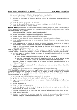 113 
Marco Jurídico de la Educación en Panamá Mgtr. Andrés Sue González 
REPÚBLICA DE PANAMÁ 
MINISTERIO DE EDUCACIÓN 
RESUELTO No. 2485 
(11 de septiembre de 2009) 
Publicado en la Gaceta Oficial No. 26,370-B de 17 de septiembre de 2009. 
“Por el cual se otorga autorización para firmar documentos al servidor público que ejerza el 
cargo de Director(a) Nacional de Finanzas y Desarrollo Institucional.” 
LA MINISTRA DE EDUCACIÓN 
En uso de sus facultades legales, 
CONSIDERANDO: 
Que es función del Ministerio de Educación administrar y dirigir la política educativa nacional y para ello 
se deben adoptar las medidas correspondientes. 
Que en razón de sus múltiples atribuciones, es menester que la Ministra delegue en el servidor público 
que ejerza el cargo de Director(a) Nacional de Finanzas y Desarrollo Institucional la autorización para 
firmar documentos y agilizar así los trámites administrativos, por tanto; 
RESUELVE: 
ARTÍCULO PRIMERO: Autorizar al servidor público que ejerza el cargo de Director(a) Nacional de 
Finanzas y Desarrollo Institucional, para que firme documentos hasta por un monto de cincuenta mil 
balboas con 99/100 (B/.50,000.99) relacionados con: 
1. Cheques del fondo de administración y supervisión del Fondo de Equidad y Calidad de la 
Educación (FECE). 
2. Cheques del Fondo agropecuario. 
3. Cheques del Fondo especial de educación Ley 13. 
4. Cheques del Fondo UNESCO. 
5. Cheques del Fondo de capacitación gremial docente. 
6. Cheques del Fondo de Perfeccionamiento. 
7. Cheques del Fondo rotativo. 
8. Cheques del Proyecto de Educación Básica- Banco Mundial (cuenta especial). 
9. Cheques del Proyecto de Educación Básica- Banco Mundial (fondo rotativo). 
10. Gestiones de cobro. 
11. Transferencias bancarias. 
ARTÍCULO SEGUNDO: Autorizar al servidor público que ejerza el cargo de Viceministro(a) 
Administrativo(a), para que firme documentos cuando excedan de cincuenta mil un balboas con 00/100 
(B/.50,001.00) y no superen los cien mil balboas (B/.100,000.00) relacionados con: 
1. Cheques del fondo de administración y supervisión del Fondo de Equidad y Calidad de la 
Educación (FECE). 
2. Cheques del Fondo agropecuario. 
3. Cheques del Fondo especial de educación Ley 13 
4. Cheques del Fondo UNESCO. 
5. Cheques del Fondo de capacitación gremial docente. 
6. Cheques del Fondo de Perfeccionamiento. 
7. Cheques del Fondo rotativo. 
8. Cheques del Proyecto de Educación Básica- Banco Mundial (cuenta especial). 
9. Cheques del Proyecto de Educación Básica- Banco Mundial (fondo rotativo). 
10. Gestiones de cobro. 
11. Transferencias bancarias. 
ARTÍCULO TERCERO: Enviar copia de este resuelto a todas las Direcciones y Departamentos del 
Ministerio de Educación para su conocimiento. 
 