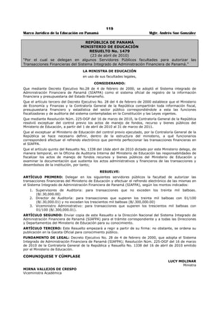 115 
Marco Jurídico de la Educación en Panamá Mgtr. Andrés Sue González 
REPÚBLICA DE PANAMÁ 
MINISTERIO DE EDUCACIÓN 
RESUELTO No. 3003 
(3 de junio de 2010) 
Publicado en la Gaceta Oficial No. 26,551-A de 9 de junio de 2010. 
“Por el cual se delegan Facultades en algunos Servidores Públicos para los Procedimientos de 
Contratación del Ministerio de Educación y se dictan otras disposiciones.” 
LA MINISTRA DE EDUCACIÓN 
en uso de sus facultades legales, 
CONSIDERANDO: 
Que es función del Ministerio de Educación administrar y dirigir la política educativa nacional. 
Que el artículo 46 de la Ley 22 de 27 de junio de 2006 establece que la competencia para presidir los 
procedimientos de selección de contratista recae en el representante de la entidad que convoca el acto 
público correspondiente, o en el servidor público en quien se delegue esta función; 
Que el artículo 1 de la Resolución No. 074-08 de 24 de noviembre de 2008 dictada por la Dirección 
General de Contrataciones Públicas señala que el representante legal de cada entidad del Estado, en este 
caso, la Ministra de Educación, designará mediante resolución motivada, a los servidores públicos 
delegados, para que actúen en representación de la institución en los procedimientos de selección de 
contratista y de contratación. 
Que con el fin de cumplir con las normas indicadas y hacer más eficiente el proceso de selección de 
contratistas y formalización de las contrataciones, es necesario delegar ciertas facultades, por tanto; 
RESUELVE: 
ARTÍCULO PRIMERO: Delegar en el servidor público que ejerza el cargo de Jefe(a) de Compras las 
siguientes facultades: 
1. Convocar actos públicos de selección de contratista. 
2. Cancelar las convocatorias de acto público de selección de contratista cuando superen los mil 
balboas (B/.1,000.00) y no excedan de veinte mil balboas (B/.20,000.00). 
3. Presidir el acto público de recepción de propuesta y las reuniones previas y de homologación, sin 
límites de monto. 
4. Adjudicar el acto público de selección de contratista de Compra Menor, mediante resolución 
motivada, cuando superen los mil balboas (B/.1,000.00) y no excedan de veinte mil balboas 
(B/.20,000.00). 
5. Declarar desierto el acto público de selección de contratista cuando superen los mil balboas 
(B/.1,000.00) y no excedan de veinte mil balboas (B/.20,000.00). 
6. Firmar todas las órdenes de compras junto a la Ministra (o), Viceministro Administrativo (a) y 
Director (a) Administrativa, de acuerdo al monto establecido. 
7. Firmar los ajustes de las órdenes de compras, como la multa impuesta por vencimiento de estas. 
8. Firmar anulación de órdenes de compra junto a la Ministra (o), Viceministro Administrativo (a) y 
Director (a) Administrativa de acuerdo al monto establecido. 
ARTÍCULO SEGUNDO: Delegar en el servidor público que ejerza el cargo de Director Nacional de 
Administración las siguientes facultades: 
1. Adjudicar, mediante resolución motivada, el acto público de selección de contratista cuando 
supere los veinte mil balboas con 01/100 (B/.20,000.01) y no exceda de cincuenta mil balboas 
con 00/100 (B/.50,000.00). 
2. Firmar las órdenes de compra y contratos de cualquier tipo hasta cincuenta mil balboas 
(B/.50,000.00). 
3. Autorizar las prórrogas que soliciten los contratistas en órdenes de compra o contratos hasta 
cincuenta mil balboas (B/.50,000.00). 
4. Rechazar las propuestas en cualquier etapa del proceso de contratación, mediante un resuelto 
motivado. 
5. Firmar anulación de órdenes de compra sin límite de cuantía. 
 