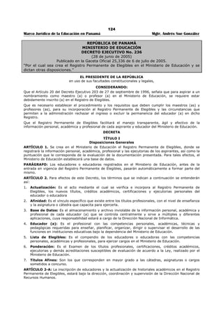 120 
Marco Jurídico de la Educación en Panamá Mgtr. Andrés Sue González 
REPÚBLICA DE PANAMÁ 
MINISTERIO DE EDUCACIÓN 
DECRETO EJECUTIVO No. 279 
(4 de mayo de 2011) 
Publicado en la Gaceta Oficial No. 26,779-B de 6 de mayo de 2011. 
“Que establece el procedimiento para el otorgamiento de Subsidios Estatales a los 
Centros Educativos Particulares por parte del Ministerio de Educación.” 
EL PRESIDENTE DE LA REPÚBLICA, 
en uso de sus facultades constitucionales y legales, 
CONSIDERANDO: 
Que la Constitución Política establece en el artículo 91 que todos tienen derecho a la educación y la 
responsabilidad de educarse. Así mismo, el artículo 94 reconoce el derecho de crear centros docentes 
particulares con sujeción a la Ley; 
Que el artículo 8 de la Ley 47 de 1946, Orgánica de Educación, concibe que la educación es una inversión 
social y debe beneficiar a todos los estratos de la sociedad, y que para tal fin, a efectos del 
financiamiento, se dispondrá de los recursos suficientes, tanto en el sector oficial como en el privado; 
Que el artículo 118 de la Ley Orgánica de Educación señala que la educación particular, conforme a los 
preceptos constitucionales que la establecen, es la impartida por entidades privadas; el Estado la 
reconoce y apoya por ser un derecho fundamental de la persona, de la familia y de sus asociaciones; 
Que es deber del Estado la administración adecuada de los fondos públicos destinados a la educación y 
que se efectúen de manera justa y equitativa a efectos de lograr que la misma cumpla los postulados 
constitucionales y legales, siendo accesible a todos los panameños y panameñas; 
Que para fortalecer el cumplimiento de los Objetivos del Milenio aprobados por las Naciones Unidas en 
cuanto se busca lograr la educación universal, y los establecidos en la Ley Orgánica de Educación, se 
hace necesario apoyar a los centros educativos particulares que brindan un servicio de interés público y 
social; 
DECRETA: 
CAPÍTULO I 
Disposiciones generales 
Artículo 1. Subsidio Estatal. Para los efectos de la presente reglamentación, se entiende como subsidio 
estatal, toda suma de dinero, valores o bienes, destinados al pago de personal docente, administrativo o 
técnico, así como para la ejecución de proyectos educativos y/o tecnológicos, susceptibles de ser 
cuantificados, otorgados por el Ministerio de Educación, a centros educativos particulares, en uso de las 
partidas consignadas en el Presupuesto General del Estado, o recibido de algún financiamiento externo 
proveniente de Convenios de Cooperación entre, la República de Panamá y otros Estados, Organismos 
Internacionales, personas jurídicas y personas naturales. 
No se considera subsidio estatal, aquellas sumas de dinero que emanan de las obligaciones surgidas por 
convenios suscritos con el Ministerio de Educación. 
Articulo 2. Vigencia del Subsidio Estatal. El subsidio estatal será otorgado en los términos señalados 
por el presente Decreto Ejecutivo y de las disposiciones contenidas en el Decreto Ejecutivo 54 de 16 de 
julio de 2002, por un término de dos (2) años y podrán ser prorrogados por igual término cada vez que 
sea necesario, previo estudio, análisis y concepto favorable de la Dirección Nacional de Educación 
Particular. 
CAPÍTULO II 
Requisitos y Trámites para Solicitar un Subsidio Estatal 
Artículo 3. Requisitos. Los centros educativos particulares que requieran el otorgamiento del subsidio 
estatal deberán aportar los siguientes documentos: 
1. Memorial dirigido al Ministro (a) de Educación, suscrito por el representante legal del centro 
educativo, en el que se sustente de manera clara la solicitud del subsidio estatal. En caso de 
otorgar poder a un abogado, deberá estar debidamente notariado. 
2. Copia autenticada del resuelto expedido por el Ministerio de Educación, por el cual se autoriza el 
funcionamiento del centro educativo particular, que coincida con el plan o modalidad que dicta y 
para el cual solicita el subsidio estatal. 
 