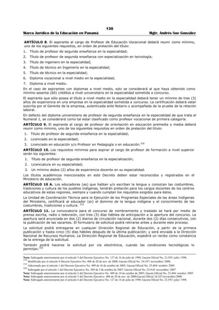 126 
Marco Jurídico de la Educación en Panamá Mgtr. Andrés Sue González 
7. Certificación de experiencia por trabajos realizados en alguna especialidad, en empresas particulares 
con constancia escrita de la relación laboral; únicamente para los casos del Artículo 8 del Decreto 
Ejecutivo 203 de 27 de septiembre de 1996. 
8. Cursos, seminarios, congresos y certificaciones expedidos conforme a la Ley. 
9. Resueltos.299 
ARTÍCULO 9. Recibida la solicitud de inscripción, la Dirección Regional expedirá un recibo como 
constancia de ello y de la documentación entregada. 
Si la solicitud no está acompañada de la documentación indicada en el Artículo 8 de este Decreto, no será 
recibida por la Dirección Regional. 
ARTÍCULO 10. La Dirección Regional de Educación tramitará la solicitud de inmediato y determinará si la 
persona reúne los requisitos para ser inscrito en el Registro Permanente de Elegibles.300 
ARTÍCULO 11. Cuando sea admitida la solicitud de inscripción, la Dirección Regional de Educación 
asignará al solicitante un código de elegible y le abrirá un historial académico en el Registro Permanente 
de Elegibles, en el cual se registrarán sus datos personales, los documentos académicos, profesionales 
que cumplan lo establecido en los numerales 3 y/o 4 del artículo 7 de este Decreto Ejecutivo, según 
corresponda, así como las ejecutorias y la puntuación o el reconocimiento que corresponde a cada 
documento. 
Si es negada, se le comunicará esta decisión al solicitante, por escrito, indicando las razones 
respectivas.301 
ARTÍCULO 12. En caso que el solicitante no esté conforme con la evaluación realizada, podrá reclamar 
por escrito ante la Dirección Regional de Educación, señalando las razones de su inconformidad, 
adjuntando copia del recibo correspondiente. 
La Dirección Regional de Educación responderá el reclamo dentro de un término que no exceda los treinta 
(30) días, contados a partir de la presentación del respectivo reclamo.302 
ARTÍCULO 13. La solicitud de inscripción en el Registro Permanente de Elegibles será negada en los 
siguientes casos: 
1. Cuando el formulario de inscripción no esta debidamente firmado por el o la solicitante. 
2. Cuando la solicitud no esté acompañada de los documentos exigidos en el Artículo 8 de este Decreto. 
TÍTULO III 
Actualización del Registro Permanente de Elegibles 
ARTÍCULO 14. Podrá solicitar actualización, el educador que esté inscrito en el Registro Permanente de 
Elegibles. Para ello, deberá retirar y entregar personalmente el formulario de actualización en cualquier 
Dirección Regional de Educación, al cual adjuntará los nuevos documentos académicos y/o profesionales 
que haya obtenido. 
La Dirección Regional de Educación expedirá un recibo como constancia de lo recibido.303 
ARTÍCULO 15. La Dirección Regional de Educación evaluará la solicitud de actualización y tramitará 
aquellas que cumplan lo establecido en el artículo anterior de este Decreto Ejecutivo; de lo contrario la 
solicitud será rechazada. 
La Dirección Regional de Educación sólo registrará en el historial académico del educador, los documentos 
que cumplan lo estipulado en los numerales 3 y/o 4 del artículo 7 de este Decreto Ejecutivo. 
En caso de inconformidad, el solicitante podrá presentar el reclamo en la forma prevista en el artículo 12 
de este Decreto Ejecutivo.304 
TÍTULO IV 
Disposiciones Finales 
ARTÍCULO 16. Para establecer la puntuación y las afinidades de los educadores en los procesos de 
traslado y nombramiento que realice el Ministerio de Educación, sólo serán considerados los documentos 
299 Subrogado por el artículo 1 del Decreto Ejecutivo No. 323 de 22 de septiembre de 2006; Gaceta Oficial No. 25,649/ octubre/ 2006. 
300 Subrogado por el artículo 2 del Decreto Ejecutivo N°146 de 5 de marzo de 2012; Gaceta Oficial N°26,988 / noviembre / 2012. 
301 Subrogado por el artículo 3 del Decreto Ejecutivo N°146 de 5 de marzo de 2012; Gaceta Oficial N°26,988 / noviembre / 2012. 
302 Subrogado por el artículo 4 del Decreto Ejecutivo N°146 de 5 de marzo de 2012; Gaceta Oficial N°26,988 / noviembre / 2012. 
303 Subrogado por el artículo 5 del Decreto Ejecutivo N°146 de 5 de marzo de 2012; Gaceta Oficial N°26,988 / noviembre / 2012. 
Subrogado anteriormente por el artículo 2 del Decreto Ejecutivo No. 323 de 22 de septiembre de 2006; Gaceta Oficial No. 25,649/ octubre/ 2006. 
304 Subrogado por el artículo 6 del Decreto Ejecutivo N°146 de 5 de marzo de 2012; Gaceta Oficial N°26,988 / noviembre / 2012. 
 