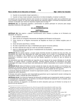 128 
Marco Jurídico de la Educación en Panamá Mgtr. Andrés Sue González 
REPÚBLICA DE PANAMÁ 
MINISTERIO DE EDUCACIÓN 
DECRETO EJECUTIVO No. 203 
(27 de septiembre de 1996) 
Publicado en la Gaceta Oficial 23,137 de 4 de octubre de 1996. 
“Por el cual se establece el procedimiento para Nombramiento y Traslado en el Ministerio de 
Educación.” 
EL PRESIDENTE DE LA REPÚBLICA 
en uso de sus facultades constitucionales y legales, 
CONSIDERANDO: 
Que es necesario adoptar medida que garanticen el sistema de selección para nombrameitno y traslado 
del personal docente, directivo y de supervicion de ecucacion para el normal funcionamiento del 
Minsiterio de educación; 
Que es importante establecer con claridad el procedimiento para tal fin, de acuerdo a lo que preceptúa la 
Ley 47 de 24 de septiembrte de 1946, Organica de educacion, Ley 12 de 7 de febrero de 1956, 
modificacda por la Ley 82 de 29 de noviembre de 1963 y la Ley 47 de 1979; 
Que es función del Órgano ejecutivo reglamentar las leyes y materias que así lo requieran para el buen 
funcionamiento de la administracion pública. 
DECRETA: 
TÍTULO I 
DISPOSICIONES GENERALES 
ARTÍCULO 1. El presente Decreto establece el procedimiento para el nombramiento y traslado del 
personal docente, directivo y de supervisión, así como el de las Direcciones Nacionales del Ministerio de 
Educación. 
El personal directivo y docente de los centros educativos particulares debe cumplir con las disposiciones 
establecidas en el Capítulo III, Título III de la Ley 47 de 1946, modificada por la Ley 34 de 6 de julio de 
1995.309 
ARTÍCULO 2. Derogado por el Artículo 18 del Decreto Ejecutivo No. 409 de 10 de octubre de 2005.310 
ARTÍCULO 2 A. Entiéndase por docencia la labor de enseñanza que realiza el docente en el aula de 
clases. Los años de interinidad trabajados a partir de 1995, serán reconocidos como años de docencia 
para efectos de sobresueldo, de acuerdo al Parágrafo del artículo 11 de la Ley 47 de 1979, mediante 
Resuelto Ministerial, una vez el educador adquiera su condición de permanente y haya obtenido una 
evaluación satisfactoria.311 
TITULO II 
DE LOS CONCURSOS 
ARTÍCULO 3. El aspirante a un puesto docente, directivo, de supervisión nacional, provincial y o 
regional, sometido a concurso, que no entregue la documentación completa exigida en el Título Tercero 
de este Decreto, no será considerado elegible. 
ARTÍCULO 4. El aspirante al cargo de maestro de asignatura especial en Educación Básica General o 
Básica de Jóvenes y Adultos, deberá tener, como mínimo, uno de los siguientes títulos, en orden de 
prelación: 
1. Diploma de Maestro a nivel superior; 
2. Diploma de nivel medio en la especialidad; 
3. Diploma a nivel medio. 
Los aspirantes con titulo a nivel medio, sólo podrán participar cuando tengan, como mínimo, treinta (30) 
créditos universitarios en la especialidad sometida a concurso.312 
309 Subrogado por el artículo 1 del Decreto Ejecutivo No. 127 de 16 de julio de 1998; Gaceta Oficial No. 23,593/ julio/ 1998. 
310 Derogado por el artículo 18 del Decreto Ejecutivo No. 409 de 10 de octubre de 2005; Gaceta Oficial No. 25,404/ octubre/ 2005. 
Nota: Subrogado anteriormente por el artículo 2 del Decreto Ejecutivo No. 127 de 16 de julio de 1998; Gaceta Oficial No. 23,593/ julio/ 1998. 
311 Adicionado por el artículo 3 del Decreto Ejecutivo No. 127 de 16 de julio de 1998; Gaceta Oficial No. 23,593/ julio/ 1998. 
312 Subrogado por el artículo 4 del Decreto Ejecutivo No. 127 de 16 de julio de 1998; Gaceta Oficial No. 23,593/ julio/ 1998. 
 