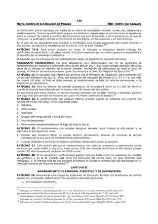 131 
Marco Jurídico de la Educación en Panamá Mgtr. Andrés Sue González 
ARTÍCULO 12. Las vacantes de los cargos directivos y de supervisión del Ministerio de Educación serán 
sometidas a concurso público, mediante convocatoria, conforme se produzcan. 
La convocatoria se hará por medio de la prensa escrita, radio o televisión, con tres (3) días hábiles de 
anticipación a la apertura del concurso. La apertura será anunciada en dos (2) diarios de circulación 
nacional durante dos (2) días consecutivos. 
Las solicitudes podrán retirarse y entregarse en cualquier dirección regional de educación, dentro de los 
cinco (5) días hábiles después de la última publicación de apertura del concurso; para su respectivo 
trámite. Para tales efectos, la dirección entregará al aspirante un recibo que detallará la documentación 
aportada.321 
ARTÍCULO 12-A. En los casos de los cargos directivos nacionales, el concurso seguirá igual 
procedimiento, pero las solicitudes podrán retirarse y entregarse también en la Dirección Nacional de 
Recursos Humanos. La evaluación corresponderá a una Comisión Evaluadora integrada por el Decano (a) 
de la Facultad de Ciencias de la Educación, el Decano de la Facultad de Administración Pública, ambos (a) 
de la Universidad de Panamá y por el Secretario (a) General del Ministerio de Educación.322 
ARTÍCULO 13. Derogado por el artículo 8 del Decreto Ejecutivo 127 de 16 de julio de 1998.323 
ARTÍCULO 14. El concursante deberá firmar su solicitud de nombramiento, de lo contrario será nula. La 
Dirección Regional de Educación entregará un recibo como constancia de su entrega. 
La Dirección Regional de Educación sólo recibirá las solicitudes de nombramiento durante los días 
indicados en el comunicado de convocatoria o de apertura del concurso.324 
ARTÍCULO 15. Derogado por el artículo 10 del Decreto Ejecutivo 127 de 16 de julio de 1998.325 
ARTÍCULO 16. En caso de que dos o más aspirantes a traslado o nombramiento obtengan igual 
puntuación, para decidir el empate se tomarán en cuenta, en su orden, los siguientes aspectos: 
1. Haber laborado en interinidad en áreas de difícil acceso. 
2. Antigüedad de servicio docente en la institución. 
3. Residencia en la comunidad. 
Cuando se trata de puestos directivos o de supervisión de educación, para decidir se tomarán en cuenta, 
en su orden, los siguientes aspectos: 
1. Los años de servicios como educador. 
2. La evaluación de su labor profesional en base a la información contenida en su hoja de servicio. 
3. El índice académico de los estudios más altos realizados, que guarden relación con el puesto 
sometido a concurso. 
ARTÍCULO 17. El o la aspirante que ocupe la primera en tres (3) ternas para el cargo docentes, 
directivos y de supervisión, en un mismo concurso, en la misma Región Escolar, será seleccionado para 
ocupar uno de estos tres (3) cargos.326 
ARTÍCULO 18. El Ministerio de Educación podrá dejar sin efecto un concurso cuando se realiza en 
violación de las normas y procedimientos establecidos en este Decreto. Una vez subsanada, se realizará 
en la forma establecida por la Ley.327 
ARTÍCULO 18 A. El Ministerio de Educación declarará desierta una o varias vacantes sometidas a 
nombramiento o a traslado, en los casos siguientes: 
1. Cuando el o los aspirantes no reúnan los requisitos exigidos para la vacante; 
321 Subrogado por el artículo 2 del Decreto Ejecutivo No. 309 de 5 de octubre de 2007; Gaceta Oficial No. 25,918/ noviembre/ 2007. 
Nota: Subrogado anteriormente por el artículo 1 del Decreto Ejecutivo No. 967 de 21 de diciembre de 2004; Gaceta Oficial No. 25,205/ dic./ 2004. 
Nota: Subrogado anteriormente por el artículo 6 del Decreto Ejecutivo No. 408 de 20 de nov. de 2000;Gaceta Oficial 24,187/noviembre/2000 
Nota: Subrogado anteriormente por el artículo 7 del Decreto Ejecutivo No. 127 de 16 de julio de 1998; Gaceta Oficial No. 23,593/ julio/ 1998. 
322 Subrogado por el artículo 2 del Decreto Ejecutivo No. 967 de 21 de diciembre de 2004; Gaceta Oficial No. 25,205/ diciembre/ 2004. 
323 Derogado por el artículo 8 del Decreto Ejecutivo No. 127 de 16 de julio de 1998; Gaceta Oficial No. 23,593/ julio/ 1998. 
324 Subrogado por el artículo 1 del Decreto Ejecutivo No. 365 de 10 de octubre de 2006; Gaceta Oficial No. 25,661/ octubre/ 2006. 
Nota: Subrogado anteriormente por el artículo 9 del Decreto Ejecutivo No. 127 de 16 de julio de 1998; Gaceta Oficial No. 23,593/ julio/ 1998. 
325 Derogado por el artículo 10 del Decreto Ejecutivo No. 127 de 16 de julio de 1998; Gaceta Oficial No. 23,593/ julio/ 1998. 
326 Modificado por el Decreto Ejecutivo No. 408 de 20 de nov. de 2000 Gaceta Oficial No. 24,187/ noviembre/ 2000. 
Nota: Subrogado anteriormente por el artículo 7 del Decreto Ejecutivo. 408 de 20 de nov. de 2000;Gaceta Oficial 24,187/noviembre/2000 
Nota: Subrogado anteriormente por el artículo 11 del Decreto Ejecutivo No. 127 de 16 de julio de 1998; Gaceta Oficial No. 23,593/ julio/ 1998 
327 Subrogado por el artículo 3 del Decreto Ejecutivo No. 409 de 10 de octubre de 2005; Gaceta Oficial No. 25,404/ octubre/ 2005. 
 