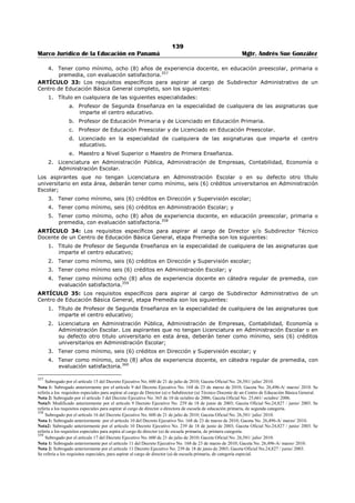135 
Marco Jurídico de la Educación en Panamá Mgtr. Andrés Sue González 
La notificación podrá realizarse por medio de un diario de circulación nacional, correo, fax, telegrama o 
telefónicamente. Cuando la notificación sea por vía telefónica, deberá dejarse constancia en el expediente 
sobre el número de cédula y nombre del funcionario que hizo la llamada y de la persona con la que se 
comunicó. La publicación se hará como mínimo en dos diarios, en dos ediciones y en días distintos. 
En el caso de los educadores seleccionados o nombrados para ocupar posiciones que surjan durante el 
año escolar, se aplicará lo establecido en el artículo 21-K de este Decreto.343 
ARTÍCULO 22-A. Para tomar posesión del cargo, el educador o educadora deberá entregar los 
certificados de salud física y de salud mental. El primero expedido por un médico general o especialista y 
el segundo por un psicólogo o psiquiatra. 
El educador que no entregue dichos certificados de salud, no podrá tomar posesión del cargo. 
PARÁGRAFO TRANSITORIO: Los (as) educadores (as) seleccionados (as) en los concursos de 
nombramiento de maestros y profesores para el año escolar 2007, que hayan tomado posesión del cargo 
antes de la entrada en vigencia del presente Decreto, entregarán los certificados de salud al inicio de 
labores, al Director del centro educativo, quien los remitirá a la Dirección Regional de Educación.344 
ARTÍCULO 23. El educador que ingrese por primera vez al Ministerio de Educación, será nombrado por 
un período probatorio de dos (2) años, con excepción del educador clasificado D-3, E-I ó I-2, que será 
por cuatro (4) años. Al final de dicho período, el nombramiento se hará de carácter permanente, si la 
evaluación es satisfactoria. 
ARTÍCULO 24. Para los efectos del período probatorio, se considerará como un (1) año de servicio, 
cuando el docente haya laborado por lo menos ocho (8) meses del año lectivo. 
Se acumulará para estos efectos, el servicio docente prestado con carácter interino o temporal, siempre 
que haya sido por periodos no menores de cuatro (4) meses continuos de trabajo.345 
ARTÍCULO 25. El nombramiento con carácter interino procede cuando se produzca una vacante por 
licencia del titular del cargo, en los siguientes casos: 
1. Estudios; 
2. Enfermedad; 
3. Gravidez; 
4. Ocupar otro cargo dentro o fuera del ramo; 
5. Motivos personales; 
6. Pensionados temporalmente por la Caja de Seguro Social. 
ARTÍCULO 26. El nombramiento con carácter temporal procede hasta finalizar el año escolar y se 
efectuará en los siguientes casos: 
1. Cuando sea necesario llenar un puesto docente permanente, después de concluido el periodo 
señalado por la Ley para los nombramientos permanentes; 
2. Cuando realizado el concurso no hubiere candidato idóneo para ocupar la posición. 
ARTÍCULO 27. Sólo podrán efectuarse nombramientos con carácter probatorio o permanente de las 
vacantes que hayan salido a concurso, hasta quince (15) días después de iniciado el año lectivo y hasta 
treinta (30) días después en las áreas de difícil acceso. 
ARTÍCULO 28. En la solicitud de nombramiento podrán incluirse hasta cinco (5) posiciones de maestro 
y/o profesor, y en la de traslado sólo cinco (5) posiciones del mismo nivel; en caso contrario será 
rechazada. Si se entrega más de una solicitud se tomará en cuenta la primera que sea procesada por la 
Dirección Nacional de Recursos Humanos.346 
CAPÍTULO II 
NOMBRAMIENTO DE PERSONAL DIRECTIVO Y DE SUPERVISIÓN 
ARTÍCULO 29: Para aspirar a los cargos de Supervisor de Educación, Director y/o Subdirector de centros 
educativos, el educador deberá reunir los siguientes requisitos generales: 
1. Ser ciudadano panameño; 
343 Subrogado por el artículo 14 del Decreto Ejecutivo No. 145 de 5 de marzo de 2012; Gaceta Oficial No. 26,993/ marzo/ 2012. 
Subrogado por el artículo 12 del Decreto Ejecutivo No. 127 de 16 de julio de 1998; Gaceta Oficial No. 23,593/ julio/ 1998. 
344 Adicionado por el artículo 2 del Decreto Ejecutivo No.13 de 13 de febrero de 2007; Gaceta Oficial No. 25,734/ febrero/ 2007. 
345 Subrogado por el artículo 13 del Decreto Ejecutivo No. 127 de 16 de julio de 1998; Gaceta Oficial No. 23,593/ julio/ 1998 
346 Subrogado por el artículo 6 del Decreto Ejecutivo No. 409 de 10 de octubre de 2005; Gaceta Oficial No. 25,404 / octubre/ 2005. 
 