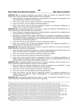 136 
Marco Jurídico de la Educación en Panamá Mgtr. Andrés Sue González 
2. Gozar de buena salud física y mental; 
3. Tener inscrito en el Registro Permanente de Elegibles del Ministerio de Educación, los títulos y 
créditos universitarios que comprueben su idoneidad académica y profesional. No se requerirá 
que el educador tenga inscrito en su historial académico los créditos universitarios exigidos para 
el cargo, si en su defecto tiene registrado un título universitario que en su contenido incluya los 
créditos exigidos. En este caso, el educador deberá entregar, junto a la solicitud de 
nombramiento, los créditos universitarios oficiales expedidos por la Secretaría General de la 
Universidad donde cursó estudios; de lo contrario no será considerado para nombramiento; 
4. Ser educador nombrado por concurso en condición permanente en el Ministerio de Educación o 
contratado en un centro educativo particular; 
5. Ser educador en servicio, salvo que se encuentre en uso de licencia por gravidez o que haya sido 
designado en equipos ministeriales que tengan a su cargo asignaciones relacionadas con la 
educación nacional; 
6. Estar legalizado en la posición que ocupa; únicamente para los aspirantes que laboran en centros 
educativos oficiales; 
7. Haber obtenido evaluación satisfactoria en el desempeño de sus funciones como educador, 
durante el último período escolar laborado; 
8. No haber sido condenado por delito contra la administración pública o sancionado con traslado o 
destitución en el Ministerio de Educación; 
9. No estar suspendido del cargo o inhabilitado para ejercer funciones públicas; 
10. Estar en capacidad legal de ejercer las facultades, responsabilidades y funciones inherentes al 
cargo; y 
11. Haber laborado como docente en centros educativos oficiales y/o particulares.347 
ARTÍCULO 29-A: Para aspirar a un cargo en los concursos de nombramiento de supervisores de 
educación, directores y/o subdirectores de centros educativos, además de la solicitud exigida en el 
artículo 12 de este Decreto, el aspirante deberá entregar la siguiente documentación compilada en un 
expediente foliado y con índice: 
1. Nota dirigida al Ministro de Educación en la que explique su interés de ocupar la posición a la que 
aspira; 
2. Copia de la cédula de identidad personal; 
3. Certificado de Información de Antecedentes Personales, debidamente expedido por la Dirección 
de Investigación Judicial, de conformidad con lo establecido en la Ley 14 de 13 de abril de 2010. 
Sólo serán admitidos los certificados que hayan sido expedidos dentro de los treinta (30) días 
previos a la apertura del concurso; 
4. Copia de los títulos universitarios exigidos para el cargo. Sólo serán consideradas las copias de los 
títulos universitarios que el aspirante tenga registrados en su historia] académico; 
5. Copia autenticada de los créditos universitarios exigidos para el cargo; siempre que corresponda, 
según lo contemplado en el artículo 29 de este Decreto, y 
6. Certificación de la Dirección Regional de Educación que tenga competencia en el lugar donde esté 
ubicado el centro educativo, en la que conste que el aspirante es educador en servicio, condición 
de la relación laboral, años de servicios, cargos desempeñados, evaluación de desempeño y 
registro disciplinario; sólo para el aspirante al servicio de los centros educativos particulares.348 
347 Subrogado por el artículo 1 del Decreto Ejecutivo No. 951 de 9 de noviembre de 2011; Gaceta Oficial No. 26,911-A / noviembre/ 2011. 
Nota 1: Subrogado anteriormente por el artículo 6 del Decreto Ejecutivo No. 600 de 21 de julio de 2010; Gaceta Oficial No. 26,581/ julio/ 2010. 
Nota 2: Subrogado anteriormente por el artículo 1 del Decreto Ejecutivo No. 168 de 23 de marzo de 2010; Gaceta No. 26,496-A/ marzo/ 2010. 
Nota 3: Subrogado anteriormente por el artículo 1 del Decreto Ejecutivo No. 239 de 18 de junio de 2003; Gaceta Oficial No.24,827 / junio / 2003. El 
pleno de la Corte Suprema de Justicia, mediante fallo del 29 de diciembre de 2004, declaró inconstitucional, la parte final del numeral 8 del artículo 1 
del Decreto Ejecutivo 239 del 18 de junio de 2003, que modifica el artículo 29 del Decreto Ejecutivo 203 del 27 de septiembre de 1996 que dice: “en 
el Ministerio de Educación”. 
348 Subrogado por el artículo 2 del Decreto Ejecutivo No. 951 de 9 de noviembre de 2011; Gaceta Oficial No. 26,911-A / noviembre/ 2011. 
Nota 1: Subrogado anteriormente por el artículo 7 del Decreto Ejecutivo No. 600 de 21 de julio de 2010; Gaceta Oficial No. 26,581/ julio/ 2010. 
Nota 2: Modificado anteriormente por el artículo 2 del Decreto Ejecutivo No. 168 de 23 de marzo de 2010; Gaceta No. 26,496-A/ marzo/ 2010. 
Nota 3: Modificado anteriormente por el artículo 2 del Decreto Ejecutivo No. 239 de 18 de junio de 2003; Gaceta Oficial No.24,827 / junio / 2003. 
Nota 4: Adicionado anteriormente por el artículo 14 de Decreto Ejecutivo No. 127 de 16 de julio de 1998; Gaceta Oficial No. 23,593/ julio/ 1998. 
 