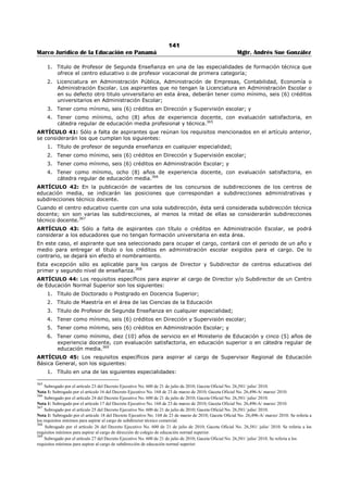 137 
Marco Jurídico de la Educación en Panamá Mgtr. Andrés Sue González 
ARTÍCULO 29-B: La Dirección Regional de Educación remitirá la solicitud y la documentación entregada 
por el aspirante a la Dirección Nacional de Recursos Humanos, para que determine si fue presentada en 
la forma exigida y si el aspirante reúne los requisitos establecidos en este decreto. 
Si el aspirante entregó correctamente toda la documentación y reúne los requisitos, sus títulos y créditos 
serán evaluados y ponderados de la forma establecida en este decreto, cuyo resultado equivale el 
cuarenta por ciento (40%) de la puntuación final del concursante. En caso contrario, el aspirante no 
podrá participar. 
Los concursantes podrán objetar por el resultado de la evaluación ante la Comisión Regional de Selección 
de Personal Docente correspondiente, de la forma establecida en este decreto.349 
ARTÍCULO 29-C: Los diez (10) concursantes que obtengan mayor puntuación en cada vacante, serán 
evaluados por un Jurado Evaluador mediante una entrevista y una prueba escrita. 
Esta evaluación equivale el sesenta (60) por ciento de la puntuación final del concursante, distribuido en 
treinta (30) por ciento la entrevista y treinta (30) por ciento la prueba escrita.350 
ARTÍCULO 29-D: Los requisitos específicos para aspirar al cargo de Director de Escuela Primaria, de 
categoría especial, son los siguientes: 
1. Título de Maestro de Primera Enseñanza, Maestro a Nivel Superior o Profesor de Educación 
Primaria; 
2. Título universitario en una de las siguientes especialidades: Profesor de Educación de Primera 
Enseñanza, Profesor de Educación Preescolar, Profesor de Segunda Enseñanza o Pedagogía o 
Licenciado en Educación; 
3. Tener como mínimo, seis (6) créditos en Dirección y Supervisión escolar; 
4. Tener como mínimo, seis (6) créditos en Administración Escolar; y 
5. Tener como mínimo, ocho (8) años de experiencia docente en educación primaria, con evaluación 
satisfactoria.351 
ARTÍCULO 29-E: Los requisitos específicos para aspirar al cargo de Director de Escuela Primaria, de 
primera categoría, son los siguientes: 
1. Título de Maestro de Primera Enseñanza, Maestro a Nivel Superior o Profesor de Educación 
Primaria; 
2. Título universitario en una de las siguientes especialidades: Profesor de Educación de Primera 
Enseñanza, Profesor de Educación Preescolar, Profesor de Segunda Enseñanza o Pedagogía o 
Licenciado en Educación; 
3. Tener como mínimo, seis (6) créditos en Dirección y Supervisión escolar; 
4. Tener como mínimo, seis (6) créditos en Administración Escolar; y 
5. Tener como mínimo, ocho (8) años de experiencia docente en educación primaria, con evaluación 
satisfactoria.352 
349 Subrogado por el artículo 3 del Decreto Ejecutivo No. 951 de 9 de noviembre de 2011; Gaceta Oficial No. 26,911-A / noviembre/ 2011. 
Nota 1: Subrogado anteriormente por el artículo 8 del Decreto Ejecutivo No. 600 de 21 de julio de 2010; Gaceta Oficial No. 26,581/ julio/ 2010. 
Nota 2: Subrogado anteriormente por el artículo 3 del Decreto Ejecutivo No. 168 de 23 de marzo de 2010; Gaceta No. 26,496-A/ marzo/ 2010. 
Nota 3: Modificado anteriormente por el artículo 3 Decreto Ejecutivo No. 239 de 18 de junio de 2003; Gaceta Oficial No.24,827 / junio / 2003. 
Nota 4: Adicionado anteriormente por el artículo 15 de Decreto Ejecutivo No. 127 de julio de 1998; Gaceta Oficial No. 23,593/ julio/ 1998. 
350 Subrogado por el artículo 9 del Decreto Ejecutivo No. 600 de 21 de julio de 2010; Gaceta Oficial No. 26,581/ julio/ 2010. Se refería a los 
requisitos especiales para aspirar al cargo de Director (a) de Escuela Primaria, de primera categoría. 
Nota 1: Subrogado por el artículo 4 del Decreto Ejecutivo No. 168 de 23 de marzo de 2010; Gaceta Oficial No. 26,496-A/ marzo/ 2010. 
Nota 2: Adicionado anteriormente por el artículo 4 Decreto Ejecutivo No. 239 de 18 de junio de 2003; Gaceta Oficial No.24,827 / junio/ 2003. Se 
refería a los requisitos especiales para ocupar el cargo de Subdirector (a) Administrativo (a) de un centro de educación básica general completa. 
351 Subrogado por el artículo 10 del Decreto Ejecutivo No. 600 de 21 de julio de 2010; Gaceta Oficial No. 26,581/ julio/ 2010. 
Nota 1: Subrogado anteriormente por el artículo 5 del Decreto Ejecutivo No. 168 de 23 de marzo de 2010; Gaceta Oficial No. 26,496-A/ marzo/ 
2010. Se refería a los requisitos especiales para aspirar al cargo de Director (a) de Escuela Primaria, de segunda categoría. 
Nota 2: Adicionado anteriormente por el artículo 5 Decreto Ejecutivo No. 239 de 18 de junio de 2003; Gaceta Oficial No.24,827 / junio/ 2003. Se 
refería a los requisitos especiales para aspirar al cargo de subdirector (a) administrativo en un centro de educación premedia. 
352 Subrogado por el artículo 11 del Decreto Ejecutivo No. 600 de 21 de julio de 2010; Gaceta Oficial No. 26,581/ julio/ 2010. 
Nota 1: Subrogado por el artículo 6 del Decreto Ejecutivo No. 168 de 23 de marzo de 2010; Gaceta Oficial No. 26,496-A/ marzo/ 2010. Se refería a 
los requisitos específicos para aspirar al cargo de Director de Escuela Primaria, de primera categoría. 
Nota 2: Adicionado anteriormente por el artículo 6 Decreto Ejecutivo No. 239 de 18 de junio de 2003; Gaceta Oficial No.24,827 / junio/ 2003. Se 
refería a los requisitos especiales para aspirar al cargo de subdirector (a) administrativo de colegio de educación media académica o de profesional y 
técnica. 
 