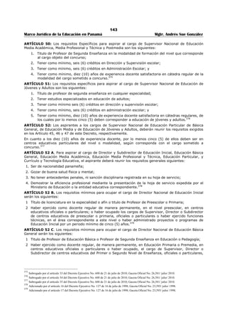 139 
Marco Jurídico de la Educación en Panamá Mgtr. Andrés Sue González 
4. Tener como mínimo, ocho (8) años de experiencia docente, en educación preescolar, primaria o 
premedia, con evaluación satisfactoria.357 
ARTÍCULO 33: Los requisitos específicos para aspirar al cargo de Subdirector Administrativo de un 
Centro de Educación Básica General completo, son los siguientes: 
1. Título en cualquiera de las siguientes especialidades: 
a. Profesor de Segunda Enseñanza en la especialidad de cualquiera de las asignaturas que 
imparte el centro educativo. 
b. Profesor de Educación Primaria y de Licenciado en Educación Primaria. 
c. Profesor de Educación Preescolar y de Licenciado en Educación Preescolar. 
d. Licenciado en la especialidad de cualquiera de las asignaturas que imparte el centro 
educativo. 
e. Maestro a Nivel Superior o Maestro de Primera Enseñanza. 
2. Licenciatura en Administración Pública, Administración de Empresas, Contabilidad, Economía o 
Administración Escolar. 
Los aspirantes que no tengan Licenciatura en Administración Escolar o en su defecto otro título 
universitario en esta área, deberán tener como mínimo, seis (6) créditos universitarios en Administración 
Escolar; 
3. Tener como mínimo, seis (6) créditos en Dirección y Supervisión escolar; 
4. Tener como mínimo, seis (6) créditos en Administración Escolar; y 
5. Tener como mínimo, ocho (8) años de experiencia docente, en educación preescolar, primaria o 
premedia, con evaluación satisfactoria.358 
ARTÍCULO 34: Los requisitos específicos para aspirar al cargo de Director y/o Subdirector Técnico 
Docente de un Centro de Educación Básica General, etapa Premedia son los siguientes: 
1. Titulo de Profesor de Segunda Enseñanza en la especialidad de cualquiera de las asignaturas que 
imparte el centro educativo; 
2. Tener como mínimo, seis (6) créditos en Dirección y Supervisión escolar; 
3. Tener como mínimo seis (6) créditos en Administración Escolar; y 
4. Tener como mínimo ocho (8) años de experiencia docente en cátedra regular de premedia, con 
evaluación satisfactoria.359 
ARTÍCULO 35: Los requisitos específicos para aspirar al cargo de Subdirector Administrativo de un 
Centro de Educación Básica General, etapa Premedia son los siguientes: 
1. Título de Profesor de Segunda Enseñanza en la especialidad de cualquiera de las asignaturas que 
imparte el centro educativo; 
2. Licenciatura en Administración Pública, Administración de Empresas, Contabilidad, Economía o 
Administración Escolar. Los aspirantes que no tengan Licenciatura en Administración Escolar o en 
su defecto otro titulo universitario en esta área, deberán tener como mínimo, seis (6) créditos 
universitarios en Administración Escolar; 
3. Tener como mínimo, seis (6) créditos en Dirección y Supervisión escolar; y 
4. Tener como mínimo, ocho (8) años de experiencia docente, en cátedra regular de premedia, con 
evaluación satisfactoria.360 
357 Subrogado por el artículo 15 del Decreto Ejecutivo No. 600 de 21 de julio de 2010; Gaceta Oficial No. 26,581/ julio/ 2010. 
Nota 1: Subrogado anteriormente por el artículo 9 del Decreto Ejecutivo No. 168 de 23 de marzo de 2010; Gaceta No. 26,496-A/ marzo/ 2010. Se 
refería a los requisitos especiales para aspirar al cargo de Director (a) o Subdirector (a) Técnico Docente de un Centro de Educación Básica General. 
Nota 2: Subrogado por el artículo 3 del Decreto Ejecutivo No. 365 de 10 de octubre de 2006; Gaceta Oficial No. 25,661/ octubre/ 2006. 
Nota3: Modificado anteriormente por el artículo 9 Decreto Ejecutivo No. 239 de 18 de junio de 2003; Gaceta Oficial No.24,827 / junio/ 2003. Se 
refería a los requisitos especiales para aspirar al cargo de director o directora de escuela de educación primaria, de segunda categoría. 
358 Subrogado por el artículo 16 del Decreto Ejecutivo No. 600 de 21 de julio de 2010; Gaceta Oficial No. 26,581/ julio/ 2010. 
Nota 1: Subrogado anteriormente por el artículo 10 del Decreto Ejecutivo No. 168 de 23 de marzo de 2010; Gaceta No. 26,496-A/ marzo/ 2010. 
Nota2: Subrogado anteriormente por el artículo 10 Decreto Ejecutivo No. 239 de 18 de junio de 2003; Gaceta Oficial No.24,827 / junio/ 2003. Se 
refería a los requisitos especiales para aspira al cargo de director (a) de escuela primaria, de primera categoría. 
359 Subrogado por el artículo 17 del Decreto Ejecutivo No. 600 de 21 de julio de 2010; Gaceta Oficial No. 26,581/ julio/ 2010. 
Nota 1: Subrogado anteriormente por el artículo 11 del Decreto Ejecutivo No. 168 de 23 de marzo de 2010; Gaceta No. 26,496-A/ marzo/ 2010. 
Nota 2: Subrogado anteriormente por el artículo 11 Decreto Ejecutivo No. 239 de 18 de junio de 2003; Gaceta Oficial No.24,827 / junio/ 2003. 
Se refería a los requisitos especiales, para aspirar al cargo de director (a) de escuela primaria, de categoría especial. 
 