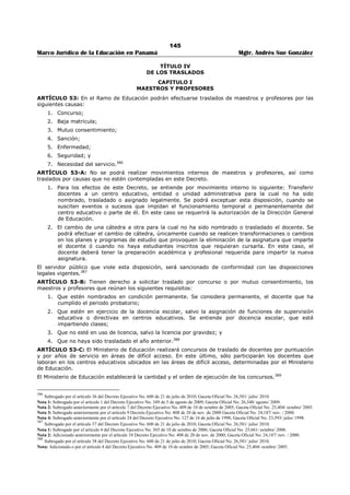 141 
Marco Jurídico de la Educación en Panamá Mgtr. Andrés Sue González 
1. Titulo de Profesor de Segunda Enseñanza en una de las especialidades de formación técnica que 
ofrece el centro educativo o de profesor vocacional de primera categoría; 
2. Licenciatura en Administración Pública, Administración de Empresas, Contabilidad, Economía o 
Administración Escolar. Los aspirantes que no tengan la Licenciatura en Administración Escolar o 
en su defecto otro titulo universitario en esta área, deberán tener como mínimo, seis (6) créditos 
universitarios en Administración Escolar; 
3. Tener como mínimo, seis (6) créditos en Dirección y Supervisión escolar; y 
4. Tener como mínimo, ocho (8) años de experiencia docente, con evaluación satisfactoria, en 
cátedra regular de educación media profesional y técnica.365 
ARTÍCULO 41: Sólo a falta de aspirantes que reúnan los requisitos mencionados en el artículo anterior, 
se considerarán los que cumplan los siguientes: 
1. Título de profesor de segunda enseñanza en cualquier especialidad; 
2. Tener como mínimo, seis (6) créditos en Dirección y Supervisión escolar; 
3. Tener como mínimo, seis (6) créditos en Administración Escolar; y 
4. Tener como mínimo, ocho (8) años de experiencia docente, con evaluación satisfactoria, en 
cátedra regular de educación media.366 
ARTÍCULO 42: En la publicación de vacantes de los concursos de subdirecciones de los centros de 
educación media, se indicarán las posiciones que correspondan a subdirecciones administrativas y 
subdirecciones técnico docente. 
Cuando el centro educativo cuente con una sola subdirección, ésta será considerada subdirección técnica 
docente; sin son varias las subdirecciones, al menos la mitad de ellas se considerarán subdirecciones 
técnico docente.367 
ARTÍCULO 43: Sólo a falta de aspirantes con título o créditos en Administración Escolar, se podrá 
considerar a los educadores que no tengan formación universitaria en esta área. 
En este caso, el aspirante que sea seleccionado para ocupar el cargo, contará con el periodo de un año y 
medio para entregar el título o los créditos en administración escolar exigidos para el cargo. De lo 
contrario, se dejará sin efecto el nombramiento. 
Esta excepción sólo es aplicable para los cargos de Director y Subdirector de centros educativos del 
primer y segundo nivel de enseñanza.368 
ARTÍCULO 44: Los requisitos específicos para aspirar al cargo de Director y/o Subdirector de un Centro 
de Educación Normal Superior son los siguientes: 
1. Titulo de Doctorado o Postgrado en Docencia Superior; 
2. Titulo de Maestría en el área de las Ciencias de la Educación 
3. Titulo de Profesor de Segunda Enseñanza en cualquier especialidad; 
4. Tener como mínimo, seis (6) créditos en Dirección y Supervisión escolar; 
5. Tener como mínimo, seis (6) créditos en Administración Escolar; y 
6. Tener como mínimo, diez (10) años de servicio en el Ministerio de Educación y cinco (5) años de 
experiencia docente, con evaluación satisfactoria, en educación superior o en cátedra regular de 
educación media.369 
ARTÍCULO 45: Los requisitos específicos para aspirar al cargo de Supervisor Regional de Educación 
Básica General, son los siguientes: 
1. Título en una de las siguientes especialidades: 
365 Subrogado por el artículo 23 del Decreto Ejecutivo No. 600 de 21 de julio de 2010; Gaceta Oficial No. 26,581/ julio/ 2010. 
Nota 1: Subrogado por el artículo 16 del Decreto Ejecutivo No. 168 de 23 de marzo de 2010; Gaceta Oficial No. 26,496-A/ marzo/ 2010. 
366 Subrogado por el artículo 24 del Decreto Ejecutivo No. 600 de 21 de julio de 2010; Gaceta Oficial No. 26,581/ julio/ 2010. 
Nota 1: Subrogado por el artículo 17 del Decreto Ejecutivo No. 168 de 23 de marzo de 2010; Gaceta Oficial No. 26,496-A/ marzo/ 2010. 
367 Subrogado por el artículo 25 del Decreto Ejecutivo No. 600 de 21 de julio de 2010; Gaceta Oficial No. 26,581/ julio/ 2010. 
Nota 1: Subrogado por el artículo 18 del Decreto Ejecutivo No. 168 de 23 de marzo de 2010; Gaceta Oficial No. 26,496-A/ marzo/ 2010. Se refería a 
los requisitos mínimos para aspirar al cargo de subdirector técnico comercial. 
368 Subrogado por el artículo 26 del Decreto Ejecutivo No. 600 de 21 de julio de 2010; Gaceta Oficial No. 26,581/ julio/ 2010. Se refería a los 
requisitos mínimos para aspirar al cargo de dirección de colegio de educación normal superior. 
369 Subrogado por el artículo 27 del Decreto Ejecutivo No. 600 de 21 de julio de 2010; Gaceta Oficial No. 26,581/ julio/ 2010. Se refería a los 
requisitos mínimos para aspirar al cargo de subdirección de educación normal superior. 
 