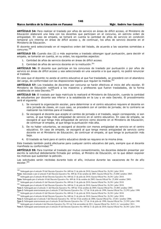 142 
Marco Jurídico de la Educación en Panamá Mgtr. Andrés Sue González 
a. Profesor de Segunda Enseñanza en cualquier especialidad correspondiente a una de las 
asignaturas impartidas en el primer nivel de enseñanza. 
b. Profesor de Educación Primaria y Licenciatura Educación Primaria. 
c. Profesor de Educación Preescolar y Licenciatura en Educación Preescolar. 
d. Licenciatura en Educación o en cualquier especialidad correspondiente a una de las 
asignaturas impartidas en el primer nivel de enseñanza. 
2. Tener como mínimo, seis (6) créditos en Dirección y Supervisión escolar; 
3. Tener como mínimo, seis (6) créditos en Administración Escolar; y 
4. Tener como mínimo, ocho (8) años de experiencia docente en el primer nivel de enseñanza, con 
evaluación satisfactoria.370 
ARTÍCULO 46: Los requisitos específicos para aspirar a los cargos de Supervisor Regional de Educación 
Media son los siguientes: 
1. Título de Profesor de Segunda Enseñanza y de Licenciatura, ambos en la especialidad de la 
asignatura que le corresponde supervisar; 
2. Tener como mínimo, seis (6) créditos en Dirección y Supervisión escolar; 
3. Tener como mínimo, seis (6) créditos en Administración Escolar; y 
4. Tener como mínimo, ocho (8) años de experiencia docente en educación media, con evaluación 
satisfactoria.371 
ARTÍCULO 47: Los requisitos específicos para aspirar al cargo de Supervisor Regional de Educación de 
Jóvenes y Adultos son los siguientes: 
1. Titulo de Profesor de Segunda Enseñanza; 
2. Tener como mínimo, seis (6) créditos en Dirección y Supervisión escolar; 
3. Tener como mínimo, seis (6) créditos en Administración Escolar; y 
4. Tener como mínimo, ocho (8) años de experiencia docente, con evaluación satisfactoria.372 
ARTÍCULO 48: Los requisitos específicos para aspirar al cargo de Supervisor Nacional de Educación 
Inicial son los siguientes: 
1. Titulo de Profesor en Educación Preescolar y Licenciatura en Educación Preescolar; 
2. Tener como mínimo seis (6) créditos en Dirección y Supervisión Escolar; 
3. Tener como mínimo, seis (6) créditos en Administración Escolar; y 
4. Tener como mínimo diez (10) años de experiencia docente, con evaluación satisfactoria, de los 
cuales por lo menos cinco (5) deben corresponder a Educación Inicial.373 
ARTÍCULO 49: Los requisitos específicos para aspirar al cargo de Supervisor Nacional de Educación 
Básica General, etapas Primaria y Premedia son los siguientes: 
1. Título en una de las siguientes especialidades: 
2. Profesor de Segunda Enseñanza en cualquier especialidad correspondiente a una de las 
asignaturas impartidas en la etapa premedia. 
3. Profesor de Educación Primaria y Licenciatura en Educación Primaria, 
4. Tener como mínimo, seis (6) créditos en Dirección y Supervisión escolar; 
5. Tener como mínimo, seis (6) créditos en Administración Escolar; y 
6. Tener como mínimo, diez (10) años de experiencia satisfactoria, de los cuales cinco (5) deben 
corresponder a educación primaria o premedia.374 
370 Subrogado por el artículo 28 del Decreto Ejecutivo No. 600 de 21 de julio de 2010; Gaceta Oficial No. 26,581/ julio/ 2010. 
Nota 1: Subrogado por el artículo 19 del Decreto Ejecutivo No. 168 de 23 de marzo de 2010; Gaceta Oficial No. 26,496-A/ marzo/ 2010. 
371 Subrogado por el artículo 29 del Decreto Ejecutivo No. 600 de 21 de julio de 2010; Gaceta Oficial No. 26,581/ julio/ 2010. 
Nota 1: Subrogado por el artículo 20 del Decreto Ejecutivo No. 168 de 23 de marzo de 2010; Gaceta Oficial No. 26,496-A/ marzo/ 2010. 
372 Subrogado por el artículo 30 del Decreto Ejecutivo No. 600 de 21 de julio de 2010; Gaceta Oficial No. 26,581/ julio/ 2010. 
Nota 1: Subrogado por el artículo 21 del Decreto Ejecutivo No. 168 de 23 de marzo de 2010; Gaceta Oficial No. 26,496-A/ marzo/ 2010. 
373 Subrogado por el artículo 31 del Decreto Ejecutivo No. 600 de 21 de julio de 2010; Gaceta Oficial No. 26,581/ julio/ 2010. Se refería a los 
requisitos mínimos para aspirar al cargo de supervisión nacional de educación inicial. 
374 Subrogado por el artículo 32 del Decreto Ejecutivo No. 600 de 21 de julio de 2010; Gaceta Oficial No. 26,581/ julio/ 2010. 
 