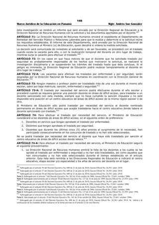 145 
Marco Jurídico de la Educación en Panamá Mgtr. Andrés Sue González 
TÍTULO IV 
DE LOS TRASLADOS 
CAPITULO I 
MAESTROS Y PROFESORES 
ARTÍCULO 53: En el Ramo de Educación podrán efectuarse traslados de maestros y profesores por las 
siguientes causas: 
1. Concurso; 
2. Baja matricula; 
3. Mutuo consentimiento; 
4. Sanción; 
5. Enfermedad; 
6. Seguridad; y 
7. Necesidad del servicio.386 
ARTÍCULO 53-A: No se podrá realizar movimientos internos de maestros y profesores, así como 
traslados por causas que no estén contempladas en este Decreto. 
1. Para los efectos de este Decreto, se entiende por movimiento interno lo siguiente: Transferir 
docentes a un centro educativo, entidad o unidad administrativa para la cual no ha sido 
nombrado, trasladado o asignado legalmente. Se podrá exceptuar esta disposición, cuando se 
susciten eventos o sucesos que impidan el funcionamiento temporal o permanentemente del 
centro educativo o parte de él. En este caso se requerirá la autorización de la Dirección General 
de Educación. 
2. El cambio de una cátedra a otra para la cual no ha sido nombrado o trasladado el docente. Se 
podrá efectuar el cambio de cátedra, únicamente cuando se realicen transformaciones o cambios 
en los planes y programas de estudio que provoquen la eliminación de la asignatura que imparte 
el docente ó cuando no haya estudiantes inscritos que requieran cursarla. En este caso, el 
docente deberá tener la preparación académica y profesional requerida para impartir la nueva 
asignatura. 
El servidor público que viole esta disposición, será sancionado de conformidad con las disposiciones 
legales vigentes.387 
ARTÍCULO 53-B: Tienen derecho a solicitar traslado por concurso o por mutuo consentimiento, los 
maestros y profesores que reúnan los siguientes requisitos: 
1. Que estén nombrados en condición permanente. Se considera permanente, el docente que ha 
cumplido el periodo probatorio; 
2. Que estén en ejercicio de la docencia escolar, salvo la asignación de funciones de supervisión 
educativa o directivas en centros educativos. Se entiende por docencia escolar, que esté 
impartiendo clases; 
3. Que no esté en uso de licencia, salvo la licencia por gravidez; y 
4. Que no haya sido trasladado el año anterior.388 
ARTÍCULO 53-C: El Ministerio de Educación realizará concursos de traslado de docentes por puntuación 
y por años de servicio en áreas de difícil acceso. En este último, sólo participarán los docentes que 
laboran en los centros educativos ubicados en las áreas de difícil acceso, determinadas por el Ministerio 
de Educación. 
El Ministerio de Educación establecerá la cantidad y el orden de ejecución de los concursos.389 
386 Subrogado por el artículo 36 del Decreto Ejecutivo No. 600 de 21 de julio de 2010; Gaceta Oficial No. 26,581/ julio/ 2010. 
Nota 1: Subrogado por el artículo 1 del Decreto Ejecutivo No. 349 de 5 de agosto de 2009; Gaceta Oficial No. 26,348/ agosto/ 2009. 
Nota 2: Subrogado anteriormente por el artículo 7 del Decreto Ejecutivo No. 409 de 10 de octubre de 2005; Gaceta Oficial No. 25,404/ octubre/ 2005. 
Nota 3: Subrogado anteriormente por el artículo 9 Decreto Ejecutivo No. 408 de 20 de nov. de 2000 Gaceta Oficial No. 24,187/ nov. / 2000. 
Nota 4: Subrogado anteriormente por el artículo 24 del Decreto Ejecutivo No. 127 de 16 de julio de 1998; Gaceta Oficial No. 23,593/ julio/ 1998. 
387 Subrogado por el artículo 37 del Decreto Ejecutivo No. 600 de 21 de julio de 2010; Gaceta Oficial No. 26,581/ julio/ 2010. 
Nota 1: Subrogado por el artículo 4 del Decreto Ejecutivo No. 365 de 10 de octubre de 2006; Gaceta Oficial No. 25,661/ octubre/ 2006. 
Nota 2: Adicionado anteriormente por el artículo 10 Decreto Ejecutivo No. 408 de 20 de nov. de 2000; Gaceta Oficial No. 24,187/ nov. / 2000. 
388 Subrogado por el artículo 38 del Decreto Ejecutivo No. 600 de 21 de julio de 2010; Gaceta Oficial No. 26,581/ julio/ 2010. 
Nota: Adicionado o por el artículo 8 del Decreto Ejecutivo No. 409 de 10 de octubre de 2005; Gaceta Oficial No. 25,404/ octubre/ 2005. 
 