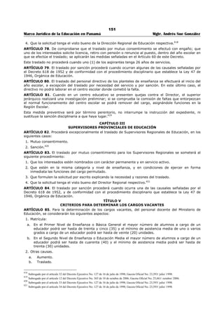 147 
Marco Jurídico de la Educación en Panamá Mgtr. Andrés Sue González 
ARTÍCULO 59-A: Los traslados por mutuo consentimiento se llevarán a cabo durante el periodo de 
vacaciones de fin de año escolar, previa emisión de los resueltos que los aprueban. En los casos que el 
resuelto sea emitido luego del inicio del año escolar, el traslado deberá hacerse efectivo a partir del 
período establecido en este artículo. 
La Dirección Nacional de Recursos Humanos comunicará a los docentes la aprobación del traslado y la 
fecha a partir de la cual deben trasladarse. 
En ningún caso los docentes podrán trasladarse antes de recibir esta comunicación; Los que incumplan 
esta disposición, incurrirán en abandono del cargo, de conformidad con las disposiciones legales que 
regulan la medida. 
PARÁGRAFO (TRANSITORIO): Los traslados por mutuo consentimiento que fueron aprobados y no se 
ejecutaron antes del inicio del año escolar 2011, serán efectuados durante el respectivo período de 
vacaciones de fin de año.396 
ARTÍCULO 60: Los docentes que deseen trasladarse por mutuo consentimiento, deben reunir los 
siguientes requisitos especiales: 
1. Impartir clases en la misma especialidad y estar en condiciones de ejercer de forma inmediata las 
funciones del cargo que solicitan; 
2. No haber sido sancionado con traslado durante los cinco (5) años previos a la solicitud; y 
3. No estar sometido a investigación disciplinaria o suspendido del cargo al momento de formular la 
solicitud y mientras dure la trámite del traslado.397 
ARTÍCULO 61: Sólo se podrá desistir del traslado por mutuo consentimiento antes de la firma del 
Resuelto correspondiente. 
Para ello, los solicitantes deberán presentar la renuncia por escrito, debidamente firmada por ambos, en 
la Dirección Nacional de Recursos Humanos. En caso contrario, el desistimiento será rechazado.398 
ARTÍCULO 62: Cuando se compruebe que el traslado por mutuo consentimiento se hizo con engaño, o 
en caso que uno de los trasladados solicite licencia, salvo por gravidez; retiro con pensión, se acoja a los 
beneficios del PRAA o renuncie al cargo, dentro de los tres (3) años siguientes a la fecha en que se hizo 
efectivo el traslado, se aplicarán las siguientes medidas: 
1. Se dejará sin efecto el traslado. 
2. Los docentes deberán reincorporarse de inmediato al centro educativo donde laboraban antes del 
traslado. 
3. Se negará la solicitud de licencia por ese año. 
4. No se aceptará la renuncia al cargo por ese año con excepción de los que se acojan a los 
beneficios de PRAA. El incumplimiento de esta disposición, se considerará abandono del cargo, de 
conformidad con las disposiciones legales que regulan la medida.399 
ARTÍCULO 63: Sólo se efectuará el traslado de docentes por sanción, cuando esté debidamente 
ejecutoriada la Resolución que ordena la medida. 
El traslado de docentes por sanción se hará para un centro educativo que no constituya mejores 
condiciones laborales para el sancionado.400 
ARTÍCULO 64: El docente trasladado por sanción no podrá laborar nuevamente en el centro educativo 
donde cometió la falta y sólo podrá solicitar traslado por concurso o por mutuo consentimiento para otro 
Nota 2: Subrogado anteriormente por el artículo 6 del Decreto Ejecutivo No. 365 de 10 de octubre de 2006; Gaceta Oficial No. 25,661/ octubre/ 2006. 
Nota 3: Subrogado anteriormente por el artículo 27 del Decreto Ejecutivo No. 127 de 16 de julio de 1998; Gaceta Oficial No. 23,593/ julio/ 1998. 
396 Adicionado por el artículo 5 del Decreto Ejecutivo No. 951 de 9 de noviembre de 2011; Gaceta Oficial No. 26,911-A / noviembre/ 2011. 
397 Subrogado por el artículo 6 del Decreto Ejecutivo No. 951 de 9 de noviembre de 2011; Gaceta Oficial No. 26,911-A / noviembre/ 2011. 
Nota 1: Subrogado por el artículo 46 del Decreto Ejecutivo No. 600 de 21 de julio de 2010; Gaceta Oficial No. 26,581/ julio/ 2010. 
Nota 2: Subrogado por el artículo 28 del Decreto Ejecutivo No. 127 de 16 de julio de 1998; Gaceta Oficial No. 23,593/ julio/ 1998. 
398 Subrogado por el artículo 47 del Decreto Ejecutivo No. 600 de 21 de julio de 2010; Gaceta Oficial No. 26,581/ julio/ 2010. 
Nota 1: Subrogado por el artículo 3 del Decreto Ejecutivo No. 309 de 5 de octubre de 2007; Gaceta Oficial No. 25,918/ noviembre/ 2007. 
Nota: Dicha modificación resulta un error grave el artículo 194 hace referencia al Decreto Ejecutivo No.305 del 30 de abril de 2004 y no a la Ley 47 
de 1946, Orgánica de Educación. 
399 Subrogado por el artículo 48 del Decreto Ejecutivo No. 600 de 21 de julio de 2010; Gaceta Oficial No. 26,581/ julio/ 2010. 
400 Subrogado por el artículo 49 del Decreto Ejecutivo No. 600 de 21 de julio de 2010; Gaceta Oficial No. 26,581/ julio/ 2010. 
 