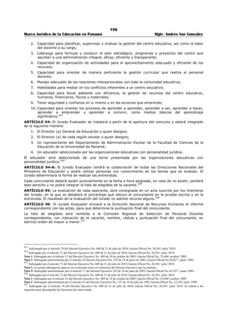 152 
Marco Jurídico de la Educación en Panamá Mgtr. Andrés Sue González 
c. Renuncia. 
d. Jubilación. 
e. Insubsistencia. 
f. Fallecimiento. 
g. Licencia. 
h. Destitución.422 
ARTÍCULO 85A. Los Profesores Regulares son los que dictan no menos de veinticuatro (24) ni más de 
treinta (30) horas de clases a la semana. 
Los Profesores Regulares tienen la obligación de dedicar parte del tiempo libre a hacer obra en beneficio 
del centro educativo y de los estudiantes, de acuerdo al plan de actividades acordado con la Dirección y 
siempre que las condiciones lo permitan.423 
TÍTULO VI 
EVALUACIÓN PARA LA SELECCIÓN DE CARGO 
ARTÍCULO 86. El proceso de evaluación de los aspectos sujetos a medición por el sistema de puntos 
será en forma sumativa y acumulativa para los concursos a cargos de dirección y supervisión. 
En la evaluación se tomaran en cuenta los títulos académicos a nivel medio, superior, universitarios, post 
universitario, créditos universitarios, años de servicios, seminarios, congresos, cursos de capacitación, 
servicios valiosos, obras didácticas. 
En el certificado de asistencia a los seminarios de mejoramiento profesional, deberá hacerse constar el 
tema tratado y la duración de cuarenta (40) horas mínimas para que sea valido, salvo los anteriores al 30 
de mayo de 1980.424 
ARTÍCULO 87: Se establece la siguiente puntuación para cada título académico, el cual será de carácter 
acumulativo: 
1. Doctorado en la Especialidad……………………………………………………………………………… 40 puntos 
2. Doctorado en algún área de las Ciencias de la Educación………………………………… 35 puntos 
3. Maestría en la Especialidad……………………………………………………………………………….. 30 puntos 
4. Maestría en algún área de las Ciencias de la Educación…………………………………… 25 puntos 
5. Postgrado en la Especialidad……………………………………………………………………………… 20 puntos 
6. Postgrado en algún área de las Ciencias de la Educación………………………………… 15 puntos 
7. Profesor de Segunda Enseñanza……………………………………………………………………….. 25 puntos 
8. Profesor en Educación………………………………………………………………………………………… 25 puntos 
9. Licenciatura en la Especialidad………………………………………………………………………….. 22 puntos 
10. Profesor de Educación Primaria………………………………………………………………………. 20 puntos 
11. Profesor de Educación Preescolar……………………………………………………………………. 20 puntos 
12. Profesor de Básica General del Ciclo Final………………………………………………………. 20 puntos 
13. Técnico Universitario………………………………………………………………………………………… 15 puntos 
14. Técnico Superior no Universitario……………………………………………………………………. 12 puntos 
15. Maestro a nivel Superior………………………………………………………………………………….. 15 puntos 
16. Maestro de Enseñanza Primaria………………………………………………………………………. 10 puntos 
17. Técnico a Nivel Postmedio……………………………………………………………………………….. 10 puntos 
18. Diploma de Bachiller………………………………………………………………………………………… 08 puntos 
19. Título de Administración, Dirección, Supervisor o Planeamiento Educativo…. 05 puntos 
20. Otros títulos a nivel Universitario……………………………………………………………………. 04 puntos 
Parágrafo 1. A partir de la vigencia de este Decreto, sólo se tomarán en cuenta los títulos y documentos 
académicos del educador (a) relacionados con el cargo sometido a concurso. Sin embargo, conservará la 
respectiva puntuación genérica por tales títulos y documentos. 425 
422 Subrogado por el artículo 35 del Decreto Ejecutivo No. 127 de 16 de julio de 1998; Gaceta Oficial No. 23,593/ julio/ 1998. 
423 Adicionado por el artículo 36 del Decreto Ejecutivo No. 127 de 16 de julio de 1998; Gaceta Oficial No. 23,593/ julio/ 1998. 
424 Subrogado por el artículo 12 Decreto Ejecutivo No. 408 de 20 de nov. de 2000; Gaceta Oficial No. 24,187/ nov. / 2000. 
425 Modificado por el artículo 3 Decreto Ejecutivo No. 216 de 4 de julio de 2008; Gaceta Oficial No. 26,091 / julio / 2008. 
Nota: Modificado anteriormente por el artículo 13 del Decreto Ejecutivo No. 409 de 10 de octubre de 2005. 
 