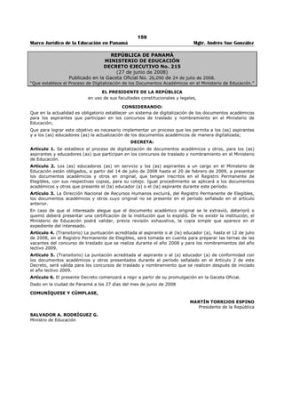 155 
Marco Jurídico de la Educación en Panamá Mgtr. Andrés Sue González 
ARTÍCULO 92: Las realizaciones en el campo educativo serán evaluadas de la siguiente manera:431 
1. Hasta un máximo de tres (3) obras didácticas, si han sido reconocidas como textos 
escolares y un máximo de dos (2) obras, si son obras culturales de consulta, siempre y 
cuando la obra no sea resultado del cargo que desempeña dentro del ramo: 
a. Por cada obra reconocida por el Ministerio de Educación como texto escolar 
oficial…………………………………………………………………………………………………………………….. 
2 puntos 
b. Por cada obra reconocida por el Ministerio de Educación como obra cultural de 
consulta………………………………………………………………………………………………………………….. 
1 punto 
2. Por el reconocimiento de servicios valiosos a la educación, así: 
a. Por cada Resuelto del Ministerio de Educación que reconozca como servicio 
valioso las realizaciones en el campo educativo, como consecuencia de 
designaciones especiales del Ministerio, para la ejecución de actividades 
especificas en el ámbito de su desempeño profesional, hasta un máximo de 
tres (3) puntos:……................................................................................... 
1 punto 
b. Por cada año completo de ejercicio satisfactorio de funciones de dirección o 
subdirección de centros educativos, en condición de encargado; sólo para 
maestros y profesores………………………………………………………………………..……………… 
1 punto 
c. Por cada año completo de ejercicio en equipos ministeriales que se encarguen 
del estudio, revisión, evaluación y/o elaboración de innovaciones curriculares o 
metodológicas………………………………………………………………………………………………………… 
3 puntos 
Los servicios valiosos se reconocerán a maestros, profesores, directivos, supervisores y comisiones 
especiales, salvo la excepción establecida en el literal b de este artículo. 
ARTÍCULO 93: En la entrevista para los cargos de Supervisor de Educación y Director o Subdirector de 
centros educativos se evaluarán las siguientes competencias y habilidades: 
1. Conocimiento de la situación educativa del país; 
2. Conocimiento de las disposiciones legales vigentes, especialmente las relacionadas con el cargo, y 
capacidad para aplicarlas a casos concretos; 
3. Conocimiento del entorno geográfico y socioeconómico del país, de la región escolar o del o los 
centros educativos, según corresponda; 
4. Capacidad de liderazgo y para administrar recursos. 
5. Habilidad para planear, analizar y tomar decisiones concretas relacionadas con las funciones del 
cargo; 
6. Seguridad y confianza en sí mismo y en las acciones que realiza; 
7. Habilidad para comunicar con claridad sus ideas, oral y escrita, seguridad, iniciativa y tacto; 
8. Habilidad para dirigir, supervisar personal, coordinar y programar trabajos y preparar informes; 
9. Habilidad para mediar en los conflictos; 
10. Habilidad para trabajar en grupos y para integrar equipos de trabajo; 
11. Actitud de tolerancia y respeto a los miembros de la Comunidad Educativa; y 
12. Cualquier otro aspecto que el Jurado considere necesario evaluar.432 
ARTÍCULO 93-A: Además de las competencias y habilidades establecidas en el Artículo anterior de este 
Decreto, en la entrevista para los cargos de Dirección y Subdirección de centros de educación Premedia 
y/o Media, se evaluarán las siguientes competencias personales, profesionales técnico-pedagógicas y 
socioculturales: 
1. Conocimiento de los procesos administrativos y legales para la gestión de centros educativos; 
431 Subrogado por el artículo 1 del Decreto Ejecutivo No. 425 de 9 de junio de 2011; Gaceta Oficial No. 26,804/ junio/ 2011. 
Nota: Subrogado anteriormente por el artículo 68 del Decreto Ejecutivo No. 600 de 21 de julio de 2010; Gaceta Oficial No. 26,581/ julio/ 2010. 
432 Subrogado por el artículo 69 del Decreto Ejecutivo No. 600 de 21 de julio de 2010; Gaceta Oficial No. 26,581/ julio/ 2010. 
Nota 1: Subrogado por el artículo 14 del Decreto Ejecutivo No. 409 de 10 de octubre de 2005; Gaceta Oficial No. 25,404/ octubre/ 2005. 
Nota 2: Subrogado anteriormente por el artículo 15 del Decreto Ejecutivo 239 de 18 de junio de 2003; Gaceta Oficial No.24,827 / junio/ 2003. 
 
